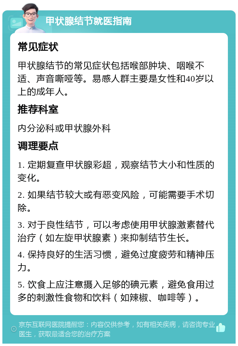 甲状腺结节就医指南 常见症状 甲状腺结节的常见症状包括喉部肿块、咽喉不适、声音嘶哑等。易感人群主要是女性和40岁以上的成年人。 推荐科室 内分泌科或甲状腺外科 调理要点 1. 定期复查甲状腺彩超，观察结节大小和性质的变化。 2. 如果结节较大或有恶变风险，可能需要手术切除。 3. 对于良性结节，可以考虑使用甲状腺激素替代治疗（如左旋甲状腺素）来抑制结节生长。 4. 保持良好的生活习惯，避免过度疲劳和精神压力。 5. 饮食上应注意摄入足够的碘元素，避免食用过多的刺激性食物和饮料（如辣椒、咖啡等）。