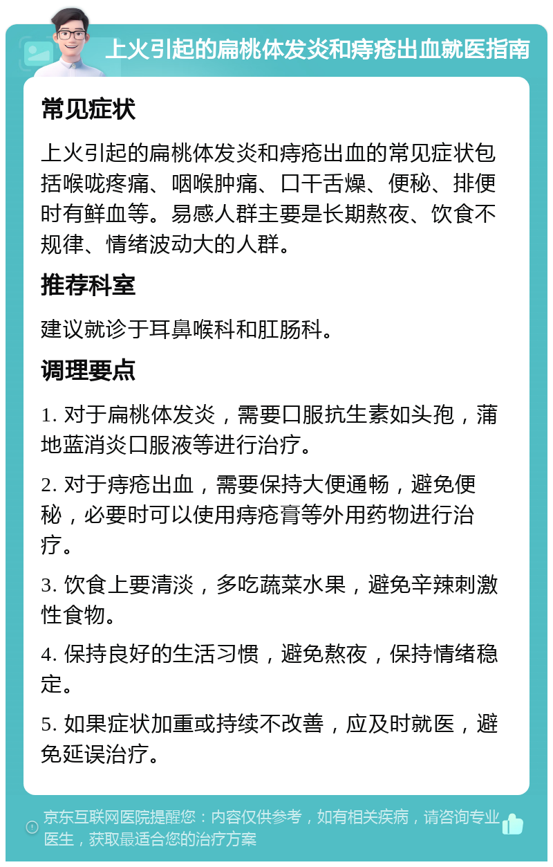 上火引起的扁桃体发炎和痔疮出血就医指南 常见症状 上火引起的扁桃体发炎和痔疮出血的常见症状包括喉咙疼痛、咽喉肿痛、口干舌燥、便秘、排便时有鲜血等。易感人群主要是长期熬夜、饮食不规律、情绪波动大的人群。 推荐科室 建议就诊于耳鼻喉科和肛肠科。 调理要点 1. 对于扁桃体发炎，需要口服抗生素如头孢，蒲地蓝消炎口服液等进行治疗。 2. 对于痔疮出血，需要保持大便通畅，避免便秘，必要时可以使用痔疮膏等外用药物进行治疗。 3. 饮食上要清淡，多吃蔬菜水果，避免辛辣刺激性食物。 4. 保持良好的生活习惯，避免熬夜，保持情绪稳定。 5. 如果症状加重或持续不改善，应及时就医，避免延误治疗。