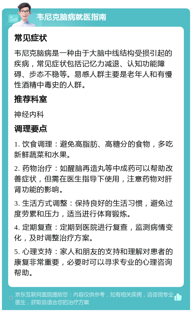 韦尼克脑病就医指南 常见症状 韦尼克脑病是一种由于大脑中线结构受损引起的疾病，常见症状包括记忆力减退、认知功能障碍、步态不稳等。易感人群主要是老年人和有慢性酒精中毒史的人群。 推荐科室 神经内科 调理要点 1. 饮食调理：避免高脂肪、高糖分的食物，多吃新鲜蔬菜和水果。 2. 药物治疗：如醒脑再造丸等中成药可以帮助改善症状，但需在医生指导下使用，注意药物对肝肾功能的影响。 3. 生活方式调整：保持良好的生活习惯，避免过度劳累和压力，适当进行体育锻炼。 4. 定期复查：定期到医院进行复查，监测病情变化，及时调整治疗方案。 5. 心理支持：家人和朋友的支持和理解对患者的康复非常重要，必要时可以寻求专业的心理咨询帮助。