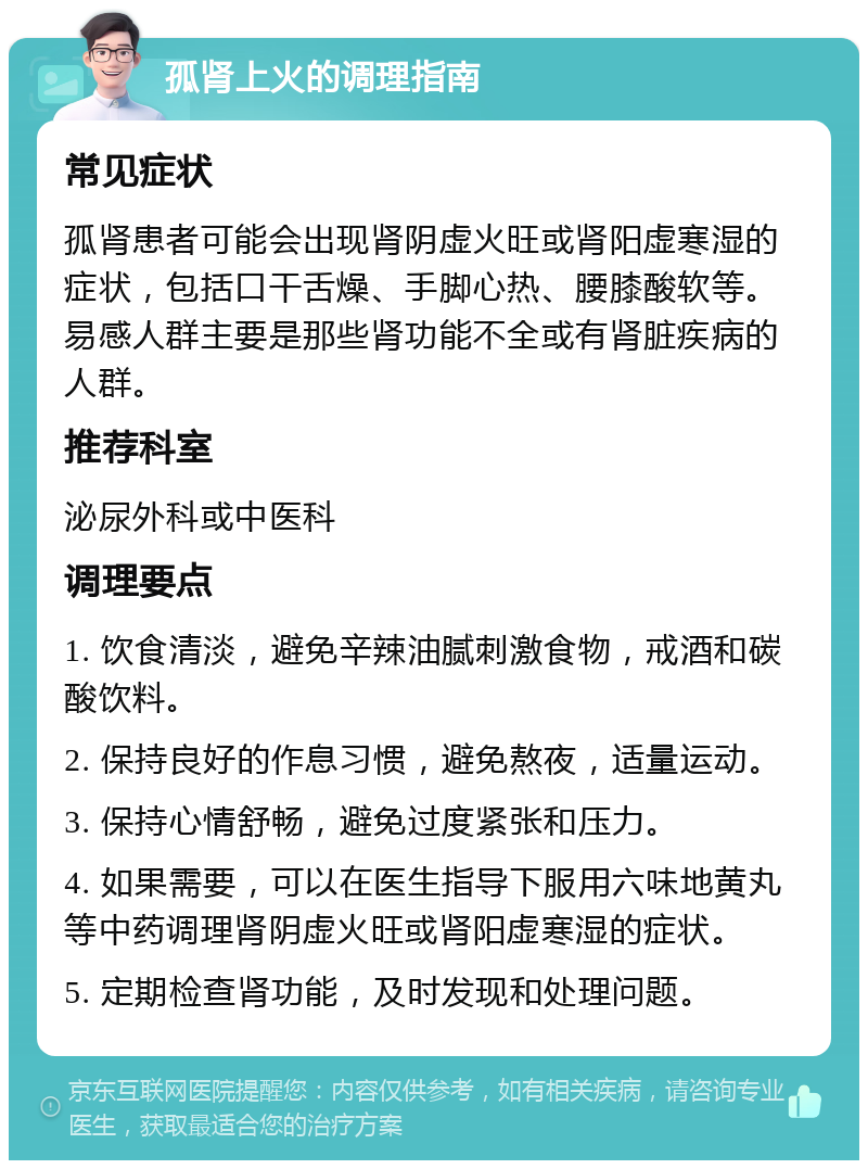 孤肾上火的调理指南 常见症状 孤肾患者可能会出现肾阴虚火旺或肾阳虚寒湿的症状，包括口干舌燥、手脚心热、腰膝酸软等。易感人群主要是那些肾功能不全或有肾脏疾病的人群。 推荐科室 泌尿外科或中医科 调理要点 1. 饮食清淡，避免辛辣油腻刺激食物，戒酒和碳酸饮料。 2. 保持良好的作息习惯，避免熬夜，适量运动。 3. 保持心情舒畅，避免过度紧张和压力。 4. 如果需要，可以在医生指导下服用六味地黄丸等中药调理肾阴虚火旺或肾阳虚寒湿的症状。 5. 定期检查肾功能，及时发现和处理问题。