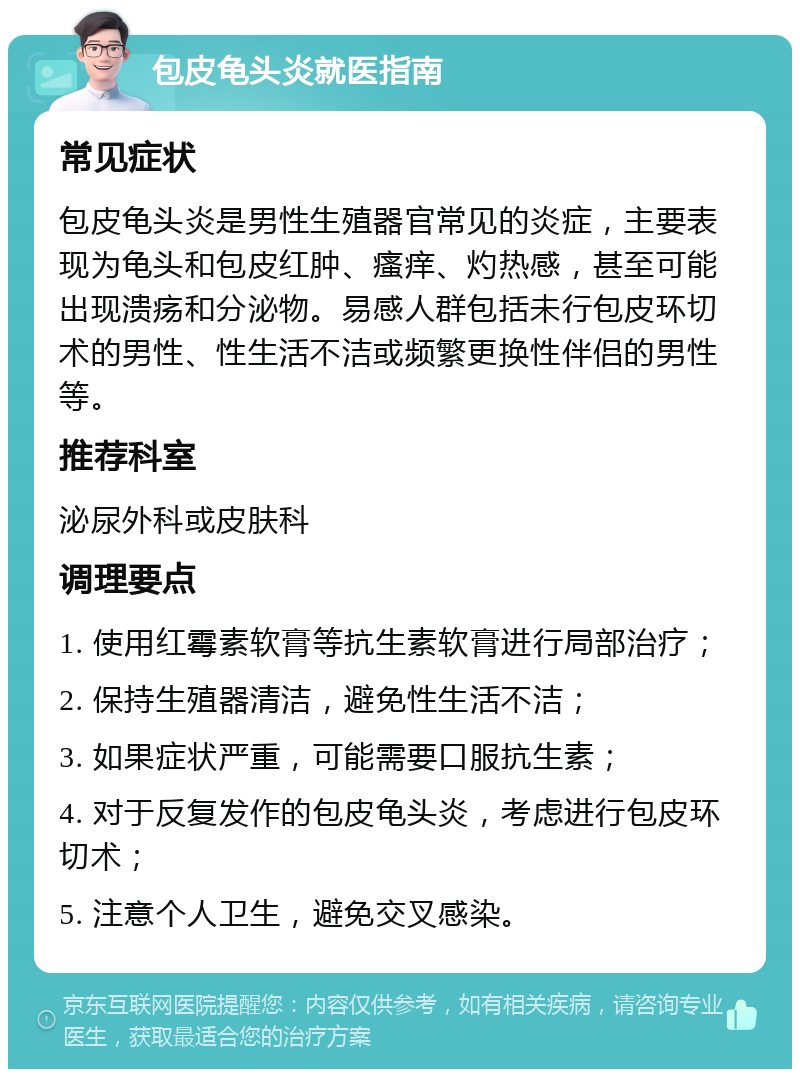 包皮龟头炎就医指南 常见症状 包皮龟头炎是男性生殖器官常见的炎症，主要表现为龟头和包皮红肿、瘙痒、灼热感，甚至可能出现溃疡和分泌物。易感人群包括未行包皮环切术的男性、性生活不洁或频繁更换性伴侣的男性等。 推荐科室 泌尿外科或皮肤科 调理要点 1. 使用红霉素软膏等抗生素软膏进行局部治疗； 2. 保持生殖器清洁，避免性生活不洁； 3. 如果症状严重，可能需要口服抗生素； 4. 对于反复发作的包皮龟头炎，考虑进行包皮环切术； 5. 注意个人卫生，避免交叉感染。