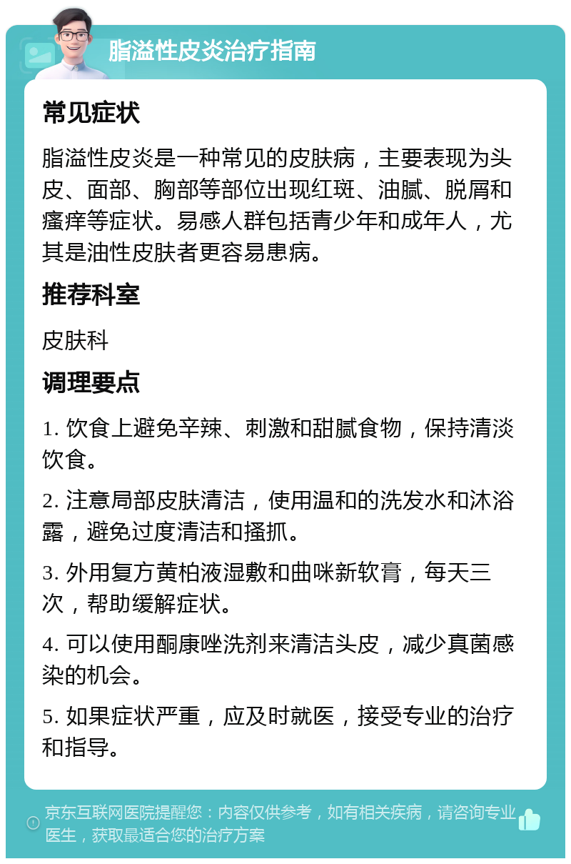 脂溢性皮炎治疗指南 常见症状 脂溢性皮炎是一种常见的皮肤病，主要表现为头皮、面部、胸部等部位出现红斑、油腻、脱屑和瘙痒等症状。易感人群包括青少年和成年人，尤其是油性皮肤者更容易患病。 推荐科室 皮肤科 调理要点 1. 饮食上避免辛辣、刺激和甜腻食物，保持清淡饮食。 2. 注意局部皮肤清洁，使用温和的洗发水和沐浴露，避免过度清洁和搔抓。 3. 外用复方黄柏液湿敷和曲咪新软膏，每天三次，帮助缓解症状。 4. 可以使用酮康唑洗剂来清洁头皮，减少真菌感染的机会。 5. 如果症状严重，应及时就医，接受专业的治疗和指导。