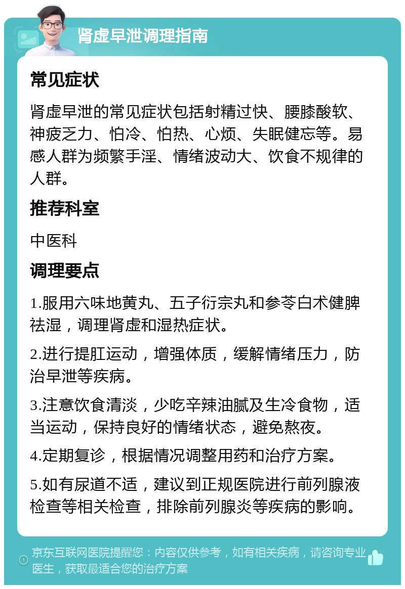 肾虚早泄调理指南 常见症状 肾虚早泄的常见症状包括射精过快、腰膝酸软、神疲乏力、怕冷、怕热、心烦、失眠健忘等。易感人群为频繁手淫、情绪波动大、饮食不规律的人群。 推荐科室 中医科 调理要点 1.服用六味地黄丸、五子衍宗丸和参苓白术健脾祛湿，调理肾虚和湿热症状。 2.进行提肛运动，增强体质，缓解情绪压力，防治早泄等疾病。 3.注意饮食清淡，少吃辛辣油腻及生冷食物，适当运动，保持良好的情绪状态，避免熬夜。 4.定期复诊，根据情况调整用药和治疗方案。 5.如有尿道不适，建议到正规医院进行前列腺液检查等相关检查，排除前列腺炎等疾病的影响。