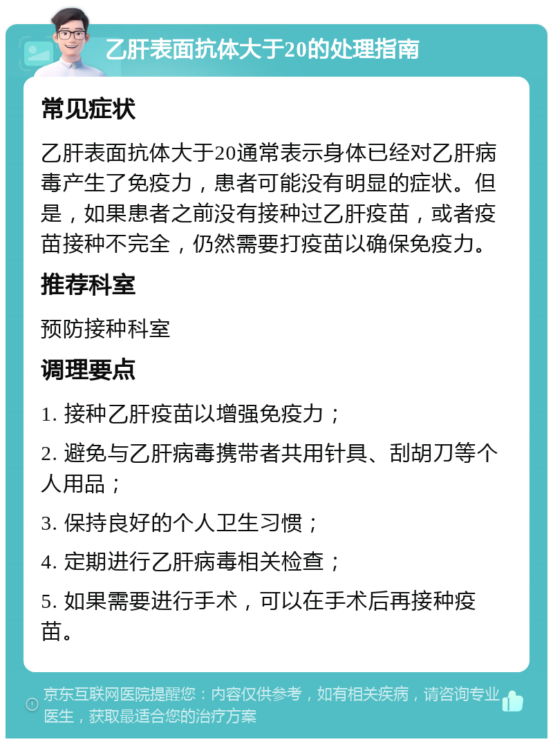 乙肝表面抗体大于20的处理指南 常见症状 乙肝表面抗体大于20通常表示身体已经对乙肝病毒产生了免疫力，患者可能没有明显的症状。但是，如果患者之前没有接种过乙肝疫苗，或者疫苗接种不完全，仍然需要打疫苗以确保免疫力。 推荐科室 预防接种科室 调理要点 1. 接种乙肝疫苗以增强免疫力； 2. 避免与乙肝病毒携带者共用针具、刮胡刀等个人用品； 3. 保持良好的个人卫生习惯； 4. 定期进行乙肝病毒相关检查； 5. 如果需要进行手术，可以在手术后再接种疫苗。