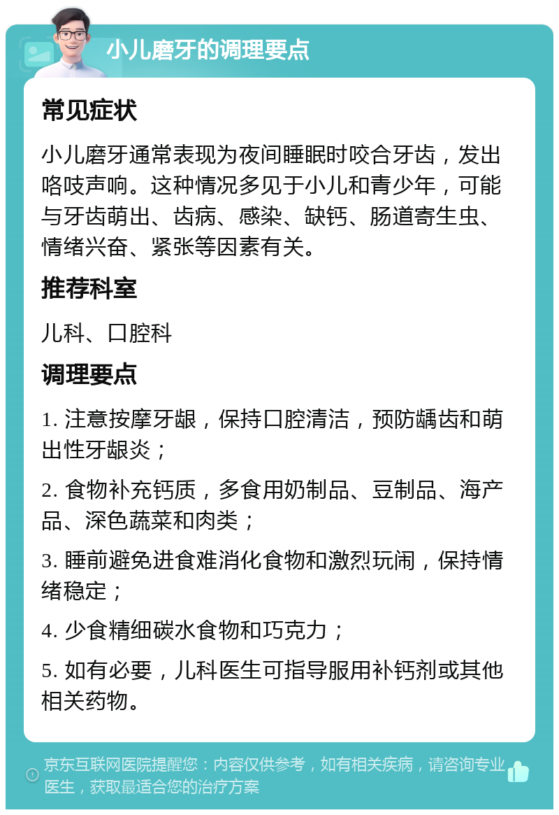 小儿磨牙的调理要点 常见症状 小儿磨牙通常表现为夜间睡眠时咬合牙齿，发出咯吱声响。这种情况多见于小儿和青少年，可能与牙齿萌出、齿病、感染、缺钙、肠道寄生虫、情绪兴奋、紧张等因素有关。 推荐科室 儿科、口腔科 调理要点 1. 注意按摩牙龈，保持口腔清洁，预防龋齿和萌出性牙龈炎； 2. 食物补充钙质，多食用奶制品、豆制品、海产品、深色蔬菜和肉类； 3. 睡前避免进食难消化食物和激烈玩闹，保持情绪稳定； 4. 少食精细碳水食物和巧克力； 5. 如有必要，儿科医生可指导服用补钙剂或其他相关药物。