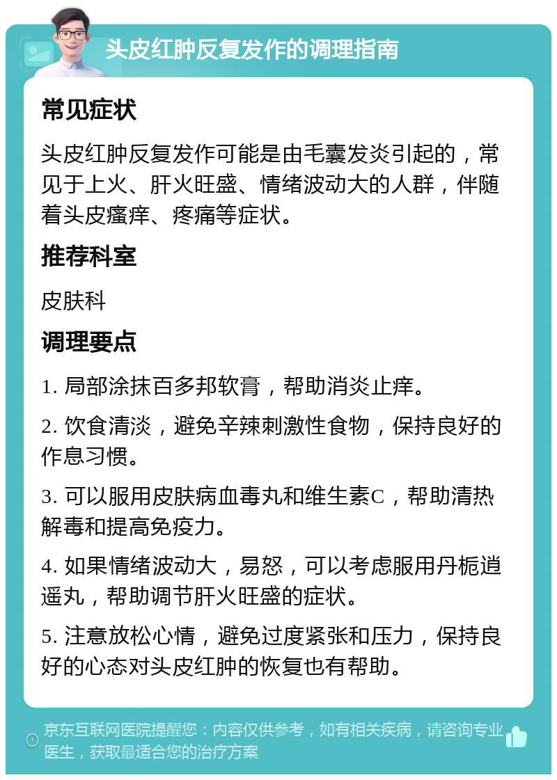 头皮红肿反复发作的调理指南 常见症状 头皮红肿反复发作可能是由毛囊发炎引起的，常见于上火、肝火旺盛、情绪波动大的人群，伴随着头皮瘙痒、疼痛等症状。 推荐科室 皮肤科 调理要点 1. 局部涂抹百多邦软膏，帮助消炎止痒。 2. 饮食清淡，避免辛辣刺激性食物，保持良好的作息习惯。 3. 可以服用皮肤病血毒丸和维生素C，帮助清热解毒和提高免疫力。 4. 如果情绪波动大，易怒，可以考虑服用丹栀逍遥丸，帮助调节肝火旺盛的症状。 5. 注意放松心情，避免过度紧张和压力，保持良好的心态对头皮红肿的恢复也有帮助。