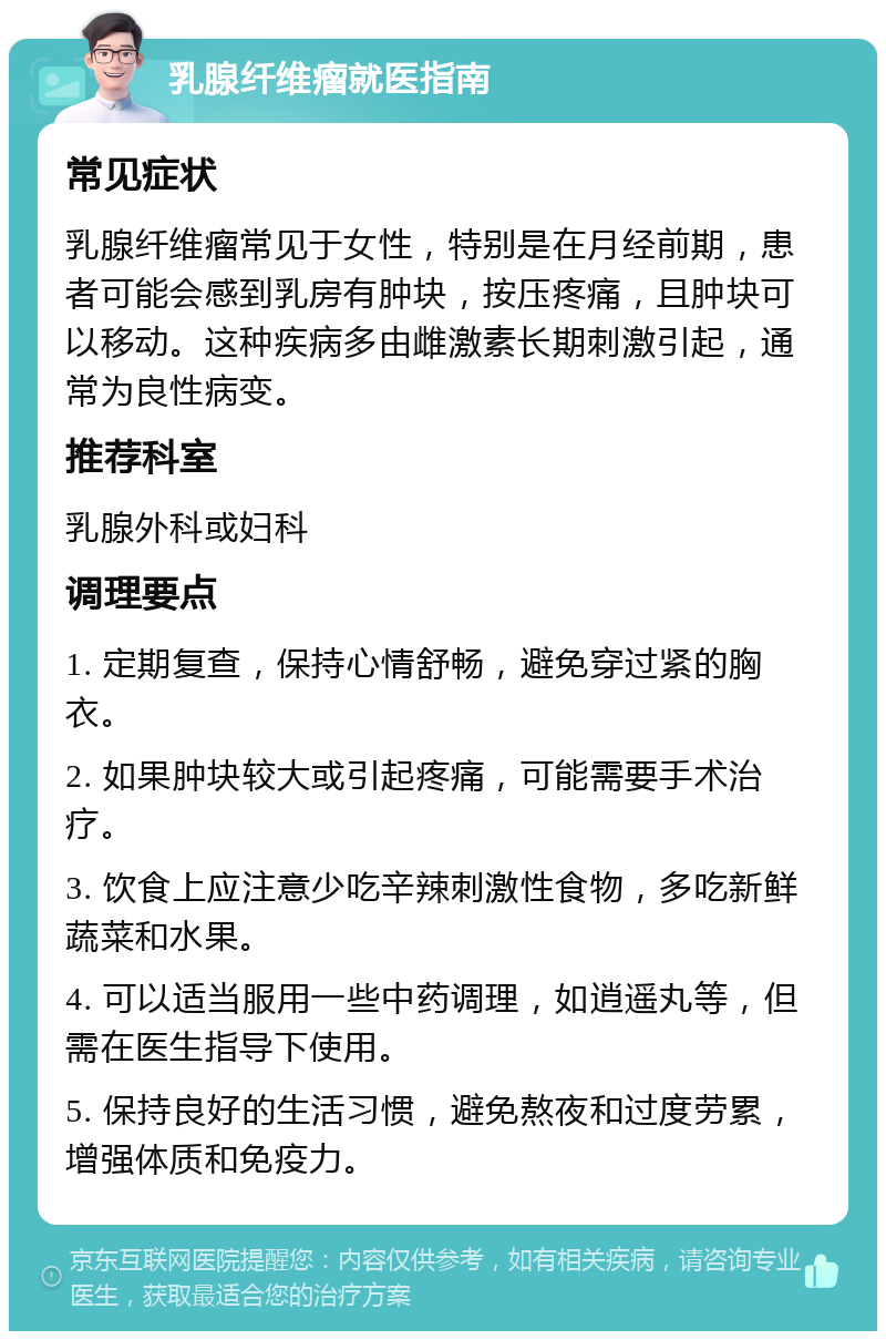 乳腺纤维瘤就医指南 常见症状 乳腺纤维瘤常见于女性，特别是在月经前期，患者可能会感到乳房有肿块，按压疼痛，且肿块可以移动。这种疾病多由雌激素长期刺激引起，通常为良性病变。 推荐科室 乳腺外科或妇科 调理要点 1. 定期复查，保持心情舒畅，避免穿过紧的胸衣。 2. 如果肿块较大或引起疼痛，可能需要手术治疗。 3. 饮食上应注意少吃辛辣刺激性食物，多吃新鲜蔬菜和水果。 4. 可以适当服用一些中药调理，如逍遥丸等，但需在医生指导下使用。 5. 保持良好的生活习惯，避免熬夜和过度劳累，增强体质和免疫力。