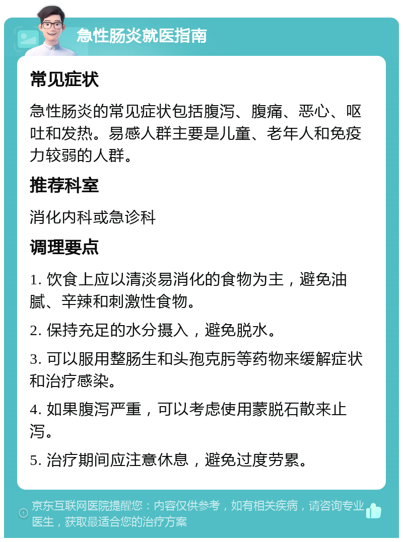 急性肠炎就医指南 常见症状 急性肠炎的常见症状包括腹泻、腹痛、恶心、呕吐和发热。易感人群主要是儿童、老年人和免疫力较弱的人群。 推荐科室 消化内科或急诊科 调理要点 1. 饮食上应以清淡易消化的食物为主，避免油腻、辛辣和刺激性食物。 2. 保持充足的水分摄入，避免脱水。 3. 可以服用整肠生和头孢克肟等药物来缓解症状和治疗感染。 4. 如果腹泻严重，可以考虑使用蒙脱石散来止泻。 5. 治疗期间应注意休息，避免过度劳累。