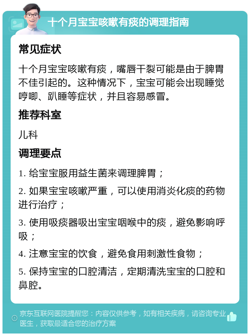 十个月宝宝咳嗽有痰的调理指南 常见症状 十个月宝宝咳嗽有痰，嘴唇干裂可能是由于脾胃不佳引起的。这种情况下，宝宝可能会出现睡觉哼唧、趴睡等症状，并且容易感冒。 推荐科室 儿科 调理要点 1. 给宝宝服用益生菌来调理脾胃； 2. 如果宝宝咳嗽严重，可以使用消炎化痰的药物进行治疗； 3. 使用吸痰器吸出宝宝咽喉中的痰，避免影响呼吸； 4. 注意宝宝的饮食，避免食用刺激性食物； 5. 保持宝宝的口腔清洁，定期清洗宝宝的口腔和鼻腔。