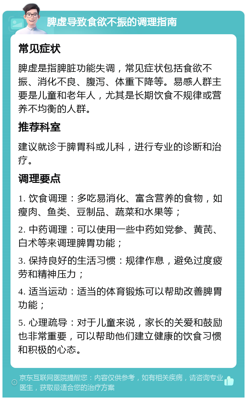 脾虚导致食欲不振的调理指南 常见症状 脾虚是指脾脏功能失调，常见症状包括食欲不振、消化不良、腹泻、体重下降等。易感人群主要是儿童和老年人，尤其是长期饮食不规律或营养不均衡的人群。 推荐科室 建议就诊于脾胃科或儿科，进行专业的诊断和治疗。 调理要点 1. 饮食调理：多吃易消化、富含营养的食物，如瘦肉、鱼类、豆制品、蔬菜和水果等； 2. 中药调理：可以使用一些中药如党参、黄芪、白术等来调理脾胃功能； 3. 保持良好的生活习惯：规律作息，避免过度疲劳和精神压力； 4. 适当运动：适当的体育锻炼可以帮助改善脾胃功能； 5. 心理疏导：对于儿童来说，家长的关爱和鼓励也非常重要，可以帮助他们建立健康的饮食习惯和积极的心态。