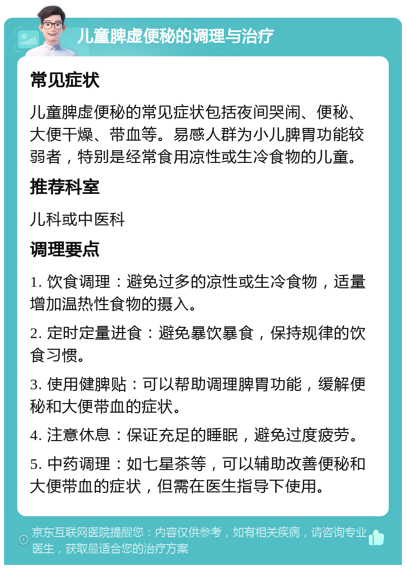 儿童脾虚便秘的调理与治疗 常见症状 儿童脾虚便秘的常见症状包括夜间哭闹、便秘、大便干燥、带血等。易感人群为小儿脾胃功能较弱者，特别是经常食用凉性或生冷食物的儿童。 推荐科室 儿科或中医科 调理要点 1. 饮食调理：避免过多的凉性或生冷食物，适量增加温热性食物的摄入。 2. 定时定量进食：避免暴饮暴食，保持规律的饮食习惯。 3. 使用健脾贴：可以帮助调理脾胃功能，缓解便秘和大便带血的症状。 4. 注意休息：保证充足的睡眠，避免过度疲劳。 5. 中药调理：如七星茶等，可以辅助改善便秘和大便带血的症状，但需在医生指导下使用。