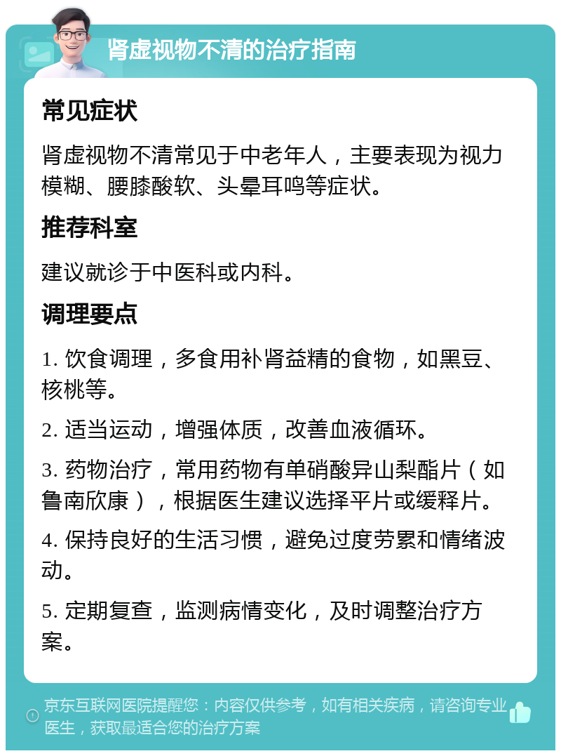 肾虚视物不清的治疗指南 常见症状 肾虚视物不清常见于中老年人，主要表现为视力模糊、腰膝酸软、头晕耳鸣等症状。 推荐科室 建议就诊于中医科或内科。 调理要点 1. 饮食调理，多食用补肾益精的食物，如黑豆、核桃等。 2. 适当运动，增强体质，改善血液循环。 3. 药物治疗，常用药物有单硝酸异山梨酯片（如鲁南欣康），根据医生建议选择平片或缓释片。 4. 保持良好的生活习惯，避免过度劳累和情绪波动。 5. 定期复查，监测病情变化，及时调整治疗方案。