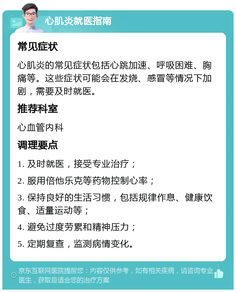 心肌炎就医指南 常见症状 心肌炎的常见症状包括心跳加速、呼吸困难、胸痛等。这些症状可能会在发烧、感冒等情况下加剧，需要及时就医。 推荐科室 心血管内科 调理要点 1. 及时就医，接受专业治疗； 2. 服用倍他乐克等药物控制心率； 3. 保持良好的生活习惯，包括规律作息、健康饮食、适量运动等； 4. 避免过度劳累和精神压力； 5. 定期复查，监测病情变化。