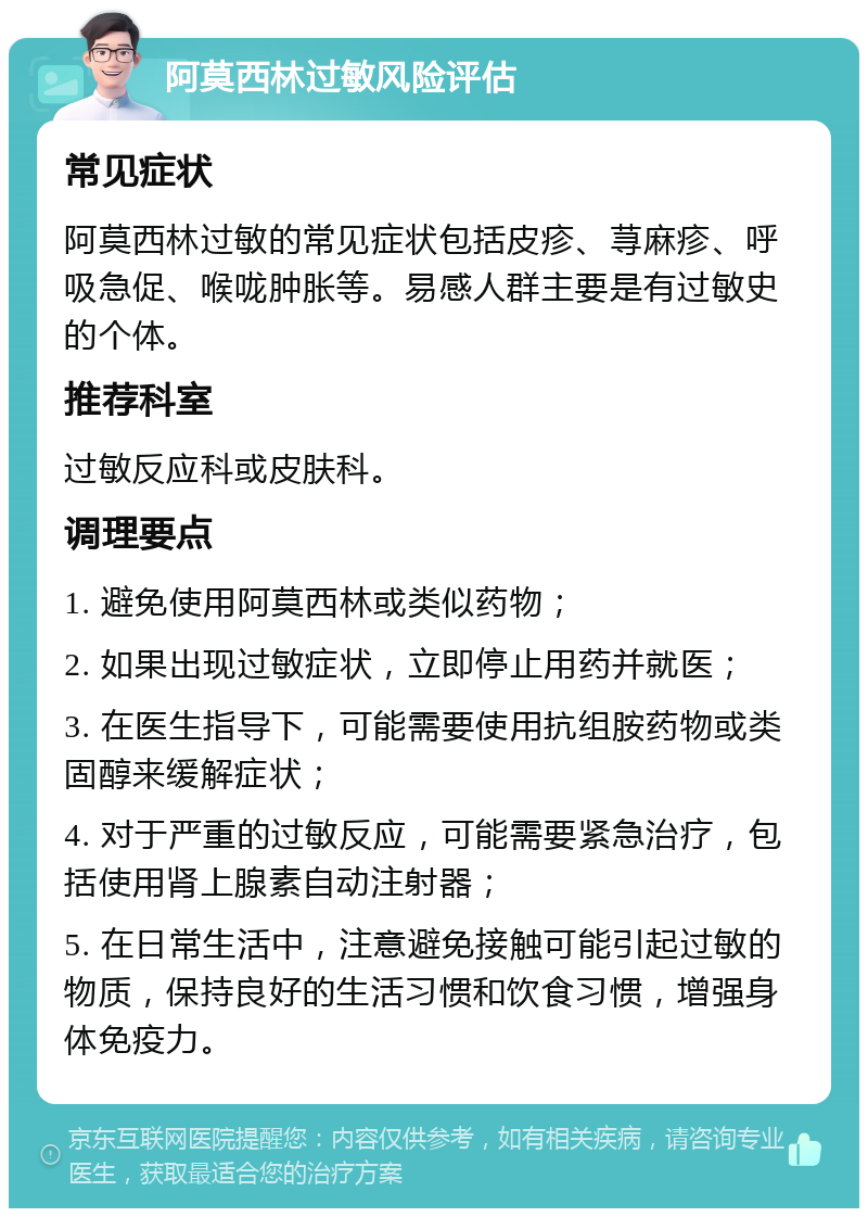 阿莫西林过敏风险评估 常见症状 阿莫西林过敏的常见症状包括皮疹、荨麻疹、呼吸急促、喉咙肿胀等。易感人群主要是有过敏史的个体。 推荐科室 过敏反应科或皮肤科。 调理要点 1. 避免使用阿莫西林或类似药物； 2. 如果出现过敏症状，立即停止用药并就医； 3. 在医生指导下，可能需要使用抗组胺药物或类固醇来缓解症状； 4. 对于严重的过敏反应，可能需要紧急治疗，包括使用肾上腺素自动注射器； 5. 在日常生活中，注意避免接触可能引起过敏的物质，保持良好的生活习惯和饮食习惯，增强身体免疫力。