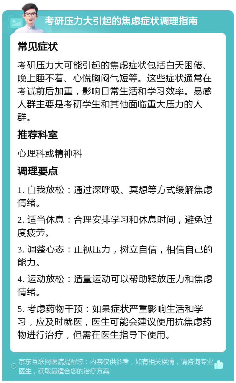 考研压力大引起的焦虑症状调理指南 常见症状 考研压力大可能引起的焦虑症状包括白天困倦、晚上睡不着、心慌胸闷气短等。这些症状通常在考试前后加重，影响日常生活和学习效率。易感人群主要是考研学生和其他面临重大压力的人群。 推荐科室 心理科或精神科 调理要点 1. 自我放松：通过深呼吸、冥想等方式缓解焦虑情绪。 2. 适当休息：合理安排学习和休息时间，避免过度疲劳。 3. 调整心态：正视压力，树立自信，相信自己的能力。 4. 运动放松：适量运动可以帮助释放压力和焦虑情绪。 5. 考虑药物干预：如果症状严重影响生活和学习，应及时就医，医生可能会建议使用抗焦虑药物进行治疗，但需在医生指导下使用。