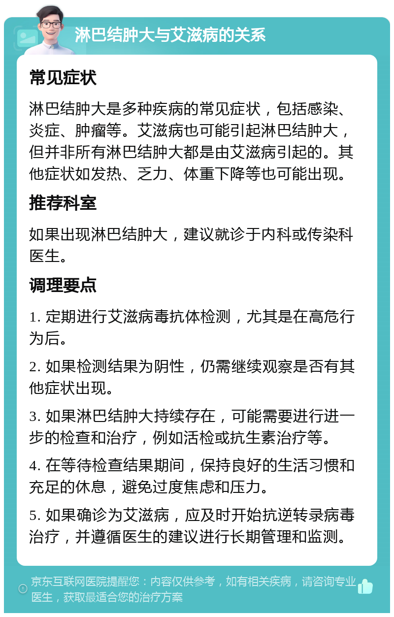 淋巴结肿大与艾滋病的关系 常见症状 淋巴结肿大是多种疾病的常见症状，包括感染、炎症、肿瘤等。艾滋病也可能引起淋巴结肿大，但并非所有淋巴结肿大都是由艾滋病引起的。其他症状如发热、乏力、体重下降等也可能出现。 推荐科室 如果出现淋巴结肿大，建议就诊于内科或传染科医生。 调理要点 1. 定期进行艾滋病毒抗体检测，尤其是在高危行为后。 2. 如果检测结果为阴性，仍需继续观察是否有其他症状出现。 3. 如果淋巴结肿大持续存在，可能需要进行进一步的检查和治疗，例如活检或抗生素治疗等。 4. 在等待检查结果期间，保持良好的生活习惯和充足的休息，避免过度焦虑和压力。 5. 如果确诊为艾滋病，应及时开始抗逆转录病毒治疗，并遵循医生的建议进行长期管理和监测。