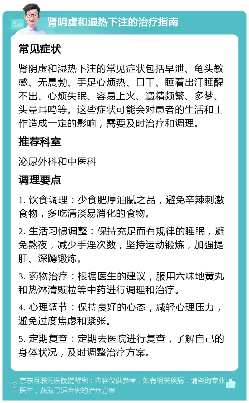 肾阴虚和湿热下注的治疗指南 常见症状 肾阴虚和湿热下注的常见症状包括早泄、龟头敏感、无晨勃、手足心烦热、口干、睡着出汗睡醒不出、心烦失眠、容易上火、遗精频繁、多梦、头晕耳鸣等。这些症状可能会对患者的生活和工作造成一定的影响，需要及时治疗和调理。 推荐科室 泌尿外科和中医科 调理要点 1. 饮食调理：少食肥厚油腻之品，避免辛辣刺激食物，多吃清淡易消化的食物。 2. 生活习惯调整：保持充足而有规律的睡眠，避免熬夜，减少手淫次数，坚持运动锻炼，加强提肛、深蹲锻炼。 3. 药物治疗：根据医生的建议，服用六味地黄丸和热淋清颗粒等中药进行调理和治疗。 4. 心理调节：保持良好的心态，减轻心理压力，避免过度焦虑和紧张。 5. 定期复查：定期去医院进行复查，了解自己的身体状况，及时调整治疗方案。