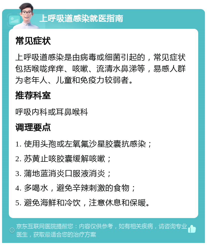 上呼吸道感染就医指南 常见症状 上呼吸道感染是由病毒或细菌引起的，常见症状包括喉咙痒痒、咳嗽、流清水鼻涕等，易感人群为老年人、儿童和免疫力较弱者。 推荐科室 呼吸内科或耳鼻喉科 调理要点 1. 使用头孢或左氧氟沙星胶囊抗感染； 2. 苏黄止咳胶囊缓解咳嗽； 3. 蒲地蓝消炎口服液消炎； 4. 多喝水，避免辛辣刺激的食物； 5. 避免海鲜和冷饮，注意休息和保暖。