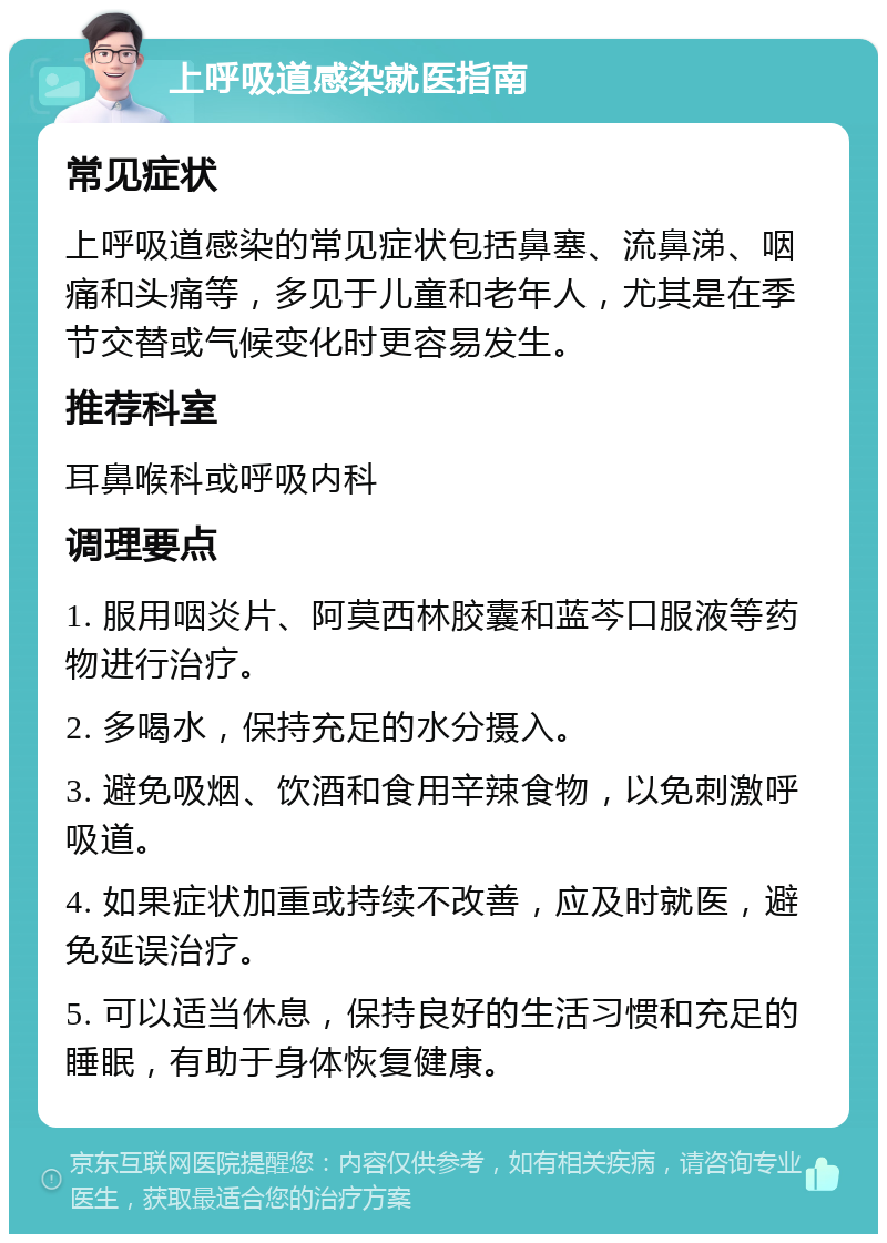 上呼吸道感染就医指南 常见症状 上呼吸道感染的常见症状包括鼻塞、流鼻涕、咽痛和头痛等，多见于儿童和老年人，尤其是在季节交替或气候变化时更容易发生。 推荐科室 耳鼻喉科或呼吸内科 调理要点 1. 服用咽炎片、阿莫西林胶囊和蓝芩口服液等药物进行治疗。 2. 多喝水，保持充足的水分摄入。 3. 避免吸烟、饮酒和食用辛辣食物，以免刺激呼吸道。 4. 如果症状加重或持续不改善，应及时就医，避免延误治疗。 5. 可以适当休息，保持良好的生活习惯和充足的睡眠，有助于身体恢复健康。