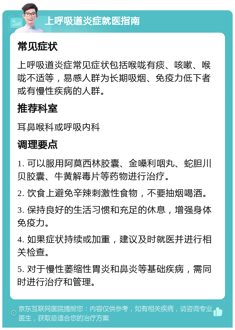 上呼吸道炎症就医指南 常见症状 上呼吸道炎症常见症状包括喉咙有痰、咳嗽、喉咙不适等，易感人群为长期吸烟、免疫力低下者或有慢性疾病的人群。 推荐科室 耳鼻喉科或呼吸内科 调理要点 1. 可以服用阿莫西林胶囊、金嗓利咽丸、蛇胆川贝胶囊、牛黄解毒片等药物进行治疗。 2. 饮食上避免辛辣刺激性食物，不要抽烟喝酒。 3. 保持良好的生活习惯和充足的休息，增强身体免疫力。 4. 如果症状持续或加重，建议及时就医并进行相关检查。 5. 对于慢性萎缩性胃炎和鼻炎等基础疾病，需同时进行治疗和管理。