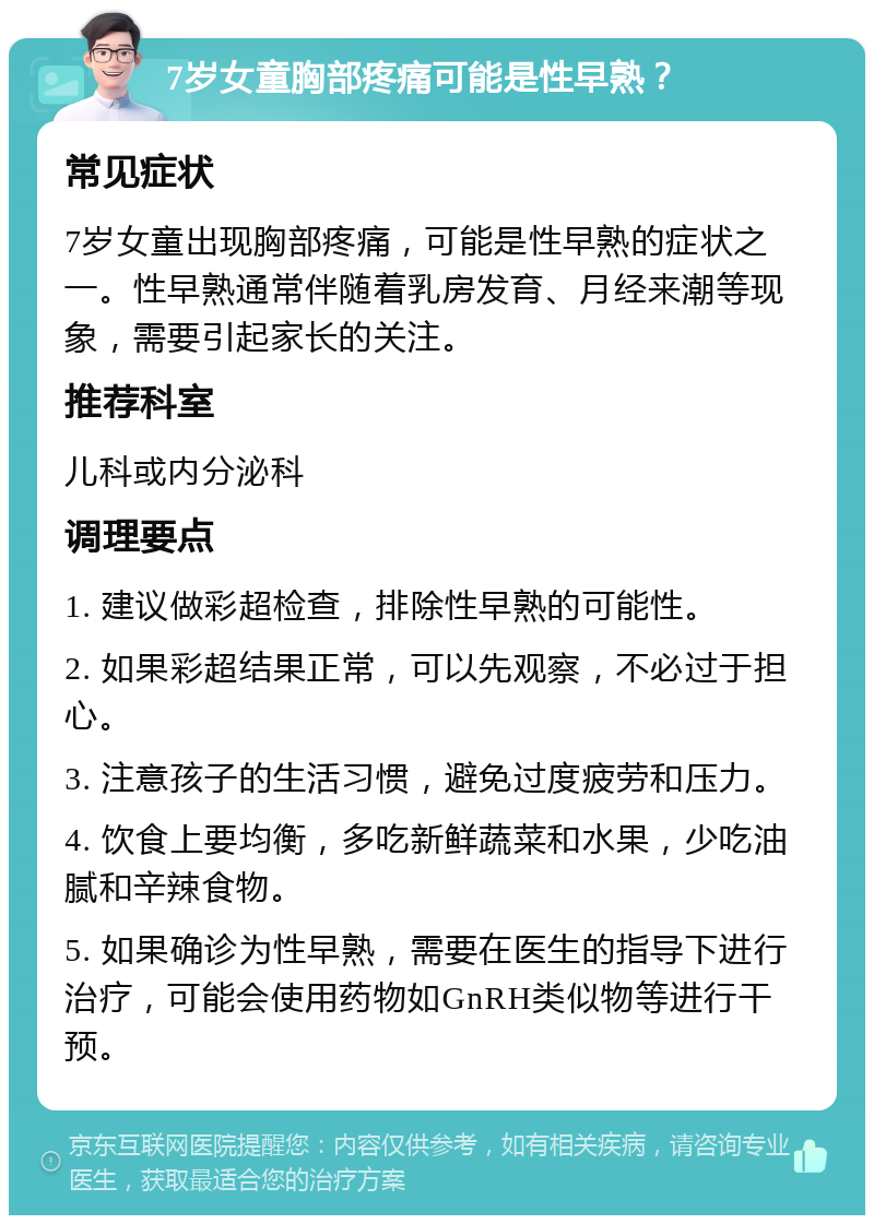 7岁女童胸部疼痛可能是性早熟？ 常见症状 7岁女童出现胸部疼痛，可能是性早熟的症状之一。性早熟通常伴随着乳房发育、月经来潮等现象，需要引起家长的关注。 推荐科室 儿科或内分泌科 调理要点 1. 建议做彩超检查，排除性早熟的可能性。 2. 如果彩超结果正常，可以先观察，不必过于担心。 3. 注意孩子的生活习惯，避免过度疲劳和压力。 4. 饮食上要均衡，多吃新鲜蔬菜和水果，少吃油腻和辛辣食物。 5. 如果确诊为性早熟，需要在医生的指导下进行治疗，可能会使用药物如GnRH类似物等进行干预。