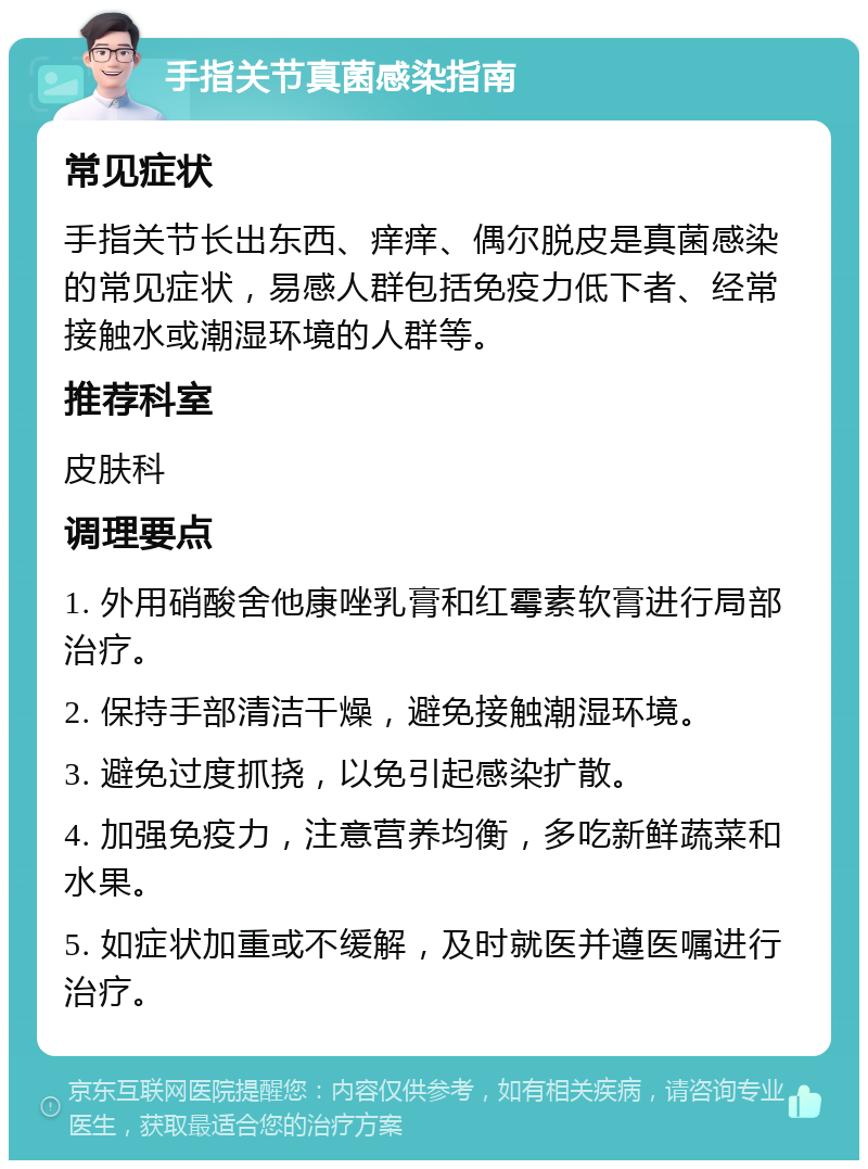 手指关节真菌感染指南 常见症状 手指关节长出东西、痒痒、偶尔脱皮是真菌感染的常见症状，易感人群包括免疫力低下者、经常接触水或潮湿环境的人群等。 推荐科室 皮肤科 调理要点 1. 外用硝酸舍他康唑乳膏和红霉素软膏进行局部治疗。 2. 保持手部清洁干燥，避免接触潮湿环境。 3. 避免过度抓挠，以免引起感染扩散。 4. 加强免疫力，注意营养均衡，多吃新鲜蔬菜和水果。 5. 如症状加重或不缓解，及时就医并遵医嘱进行治疗。