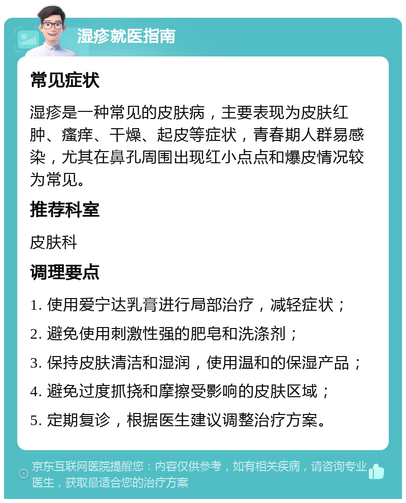 湿疹就医指南 常见症状 湿疹是一种常见的皮肤病，主要表现为皮肤红肿、瘙痒、干燥、起皮等症状，青春期人群易感染，尤其在鼻孔周围出现红小点点和爆皮情况较为常见。 推荐科室 皮肤科 调理要点 1. 使用爱宁达乳膏进行局部治疗，减轻症状； 2. 避免使用刺激性强的肥皂和洗涤剂； 3. 保持皮肤清洁和湿润，使用温和的保湿产品； 4. 避免过度抓挠和摩擦受影响的皮肤区域； 5. 定期复诊，根据医生建议调整治疗方案。