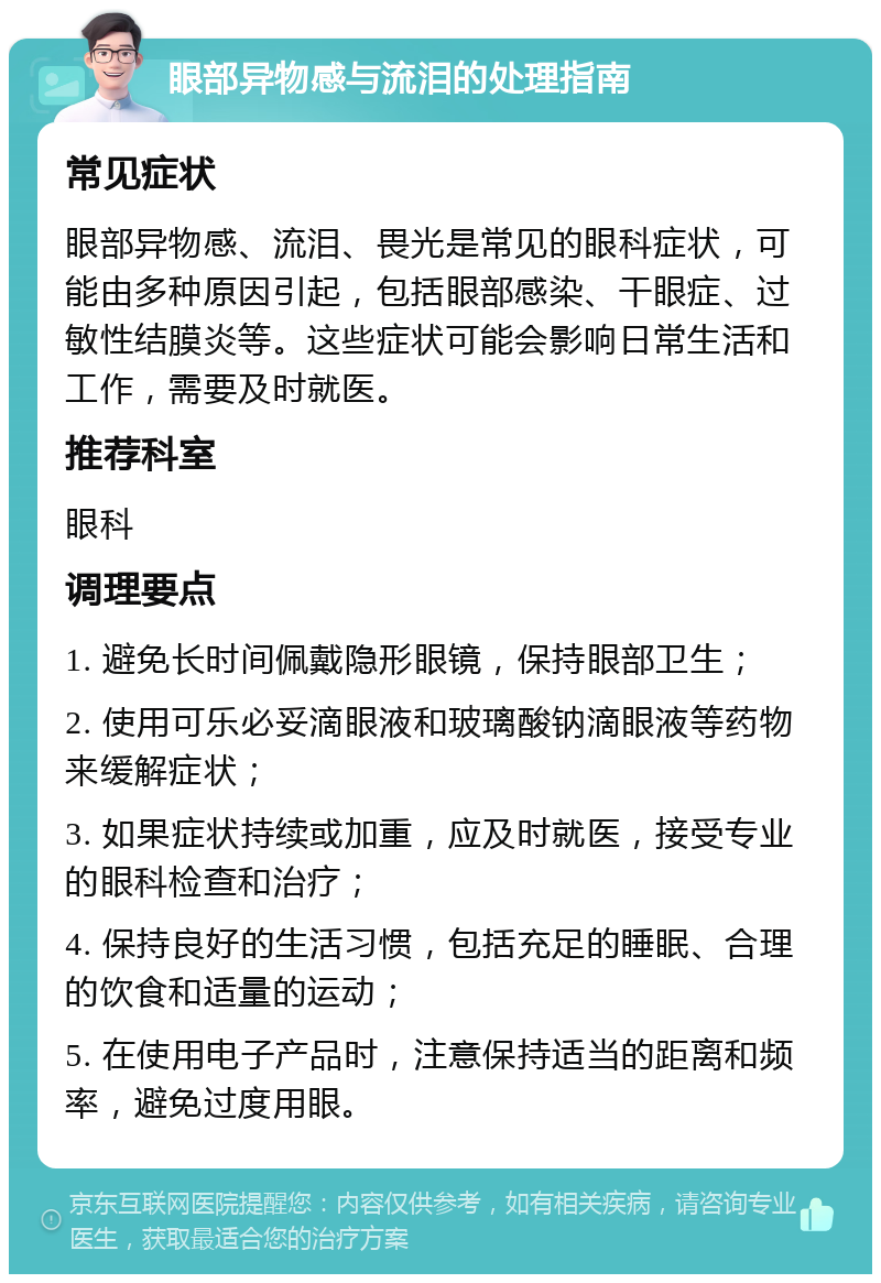 眼部异物感与流泪的处理指南 常见症状 眼部异物感、流泪、畏光是常见的眼科症状，可能由多种原因引起，包括眼部感染、干眼症、过敏性结膜炎等。这些症状可能会影响日常生活和工作，需要及时就医。 推荐科室 眼科 调理要点 1. 避免长时间佩戴隐形眼镜，保持眼部卫生； 2. 使用可乐必妥滴眼液和玻璃酸钠滴眼液等药物来缓解症状； 3. 如果症状持续或加重，应及时就医，接受专业的眼科检查和治疗； 4. 保持良好的生活习惯，包括充足的睡眠、合理的饮食和适量的运动； 5. 在使用电子产品时，注意保持适当的距离和频率，避免过度用眼。