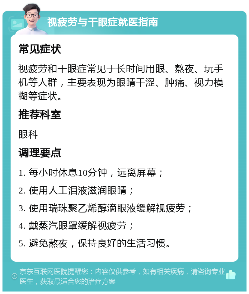 视疲劳与干眼症就医指南 常见症状 视疲劳和干眼症常见于长时间用眼、熬夜、玩手机等人群，主要表现为眼睛干涩、肿痛、视力模糊等症状。 推荐科室 眼科 调理要点 1. 每小时休息10分钟，远离屏幕； 2. 使用人工泪液滋润眼睛； 3. 使用瑞珠聚乙烯醇滴眼液缓解视疲劳； 4. 戴蒸汽眼罩缓解视疲劳； 5. 避免熬夜，保持良好的生活习惯。