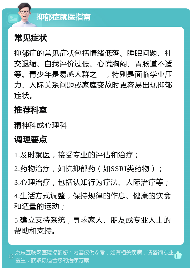 抑郁症就医指南 常见症状 抑郁症的常见症状包括情绪低落、睡眠问题、社交退缩、自我评价过低、心慌胸闷、胃肠道不适等。青少年是易感人群之一，特别是面临学业压力、人际关系问题或家庭变故时更容易出现抑郁症状。 推荐科室 精神科或心理科 调理要点 1.及时就医，接受专业的评估和治疗； 2.药物治疗，如抗抑郁药（如SSRI类药物）； 3.心理治疗，包括认知行为疗法、人际治疗等； 4.生活方式调整，保持规律的作息、健康的饮食和适量的运动； 5.建立支持系统，寻求家人、朋友或专业人士的帮助和支持。