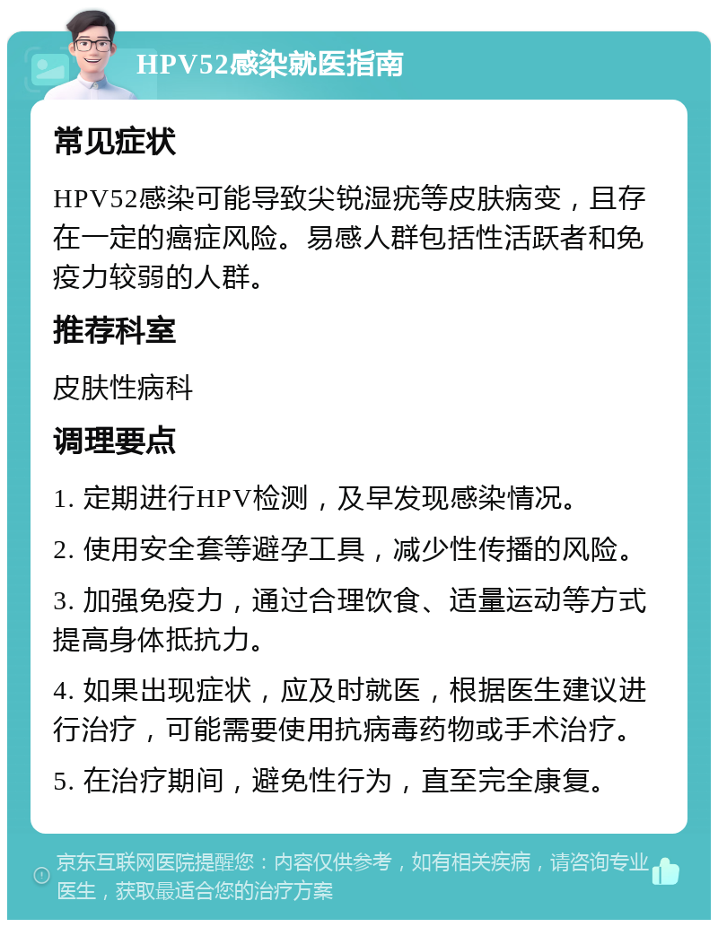 HPV52感染就医指南 常见症状 HPV52感染可能导致尖锐湿疣等皮肤病变，且存在一定的癌症风险。易感人群包括性活跃者和免疫力较弱的人群。 推荐科室 皮肤性病科 调理要点 1. 定期进行HPV检测，及早发现感染情况。 2. 使用安全套等避孕工具，减少性传播的风险。 3. 加强免疫力，通过合理饮食、适量运动等方式提高身体抵抗力。 4. 如果出现症状，应及时就医，根据医生建议进行治疗，可能需要使用抗病毒药物或手术治疗。 5. 在治疗期间，避免性行为，直至完全康复。