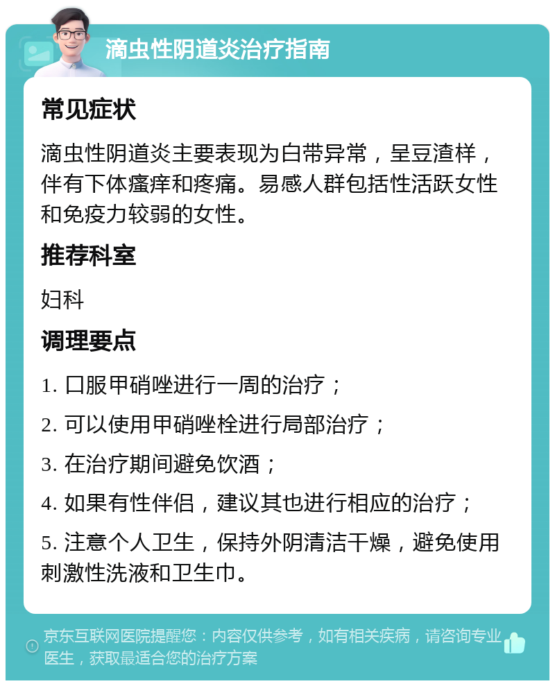 滴虫性阴道炎治疗指南 常见症状 滴虫性阴道炎主要表现为白带异常，呈豆渣样，伴有下体瘙痒和疼痛。易感人群包括性活跃女性和免疫力较弱的女性。 推荐科室 妇科 调理要点 1. 口服甲硝唑进行一周的治疗； 2. 可以使用甲硝唑栓进行局部治疗； 3. 在治疗期间避免饮酒； 4. 如果有性伴侣，建议其也进行相应的治疗； 5. 注意个人卫生，保持外阴清洁干燥，避免使用刺激性洗液和卫生巾。