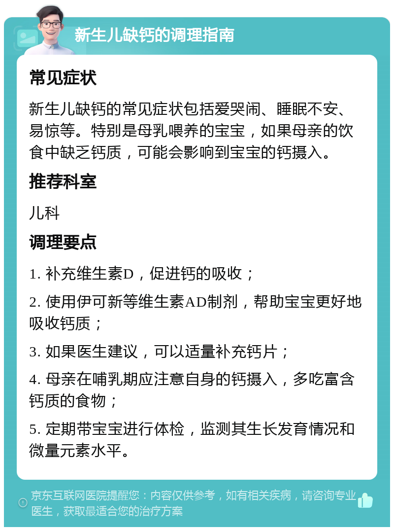 新生儿缺钙的调理指南 常见症状 新生儿缺钙的常见症状包括爱哭闹、睡眠不安、易惊等。特别是母乳喂养的宝宝，如果母亲的饮食中缺乏钙质，可能会影响到宝宝的钙摄入。 推荐科室 儿科 调理要点 1. 补充维生素D，促进钙的吸收； 2. 使用伊可新等维生素AD制剂，帮助宝宝更好地吸收钙质； 3. 如果医生建议，可以适量补充钙片； 4. 母亲在哺乳期应注意自身的钙摄入，多吃富含钙质的食物； 5. 定期带宝宝进行体检，监测其生长发育情况和微量元素水平。