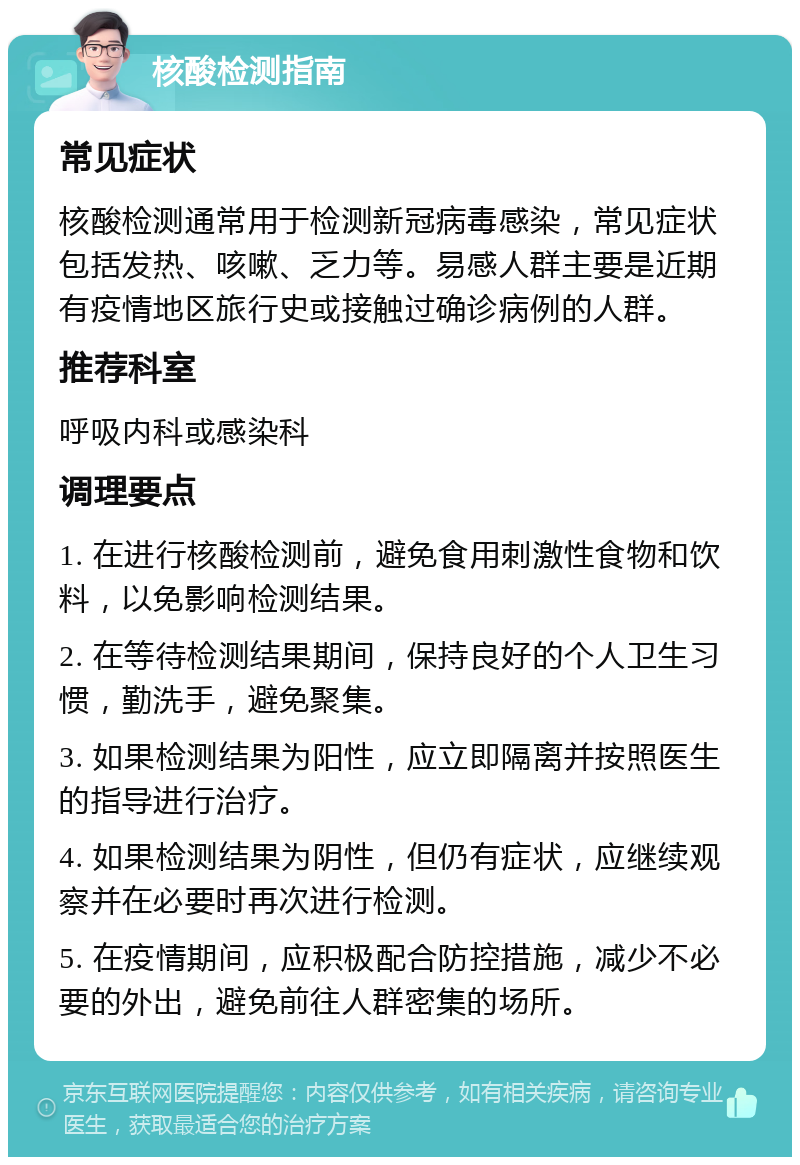 核酸检测指南 常见症状 核酸检测通常用于检测新冠病毒感染，常见症状包括发热、咳嗽、乏力等。易感人群主要是近期有疫情地区旅行史或接触过确诊病例的人群。 推荐科室 呼吸内科或感染科 调理要点 1. 在进行核酸检测前，避免食用刺激性食物和饮料，以免影响检测结果。 2. 在等待检测结果期间，保持良好的个人卫生习惯，勤洗手，避免聚集。 3. 如果检测结果为阳性，应立即隔离并按照医生的指导进行治疗。 4. 如果检测结果为阴性，但仍有症状，应继续观察并在必要时再次进行检测。 5. 在疫情期间，应积极配合防控措施，减少不必要的外出，避免前往人群密集的场所。