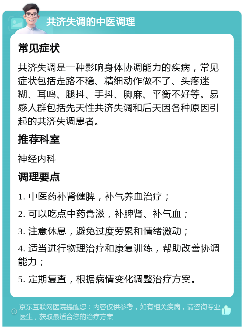 共济失调的中医调理 常见症状 共济失调是一种影响身体协调能力的疾病，常见症状包括走路不稳、精细动作做不了、头疼迷糊、耳鸣、腿抖、手抖、脚麻、平衡不好等。易感人群包括先天性共济失调和后天因各种原因引起的共济失调患者。 推荐科室 神经内科 调理要点 1. 中医药补肾健脾，补气养血治疗； 2. 可以吃点中药膏滋，补脾肾、补气血； 3. 注意休息，避免过度劳累和情绪激动； 4. 适当进行物理治疗和康复训练，帮助改善协调能力； 5. 定期复查，根据病情变化调整治疗方案。