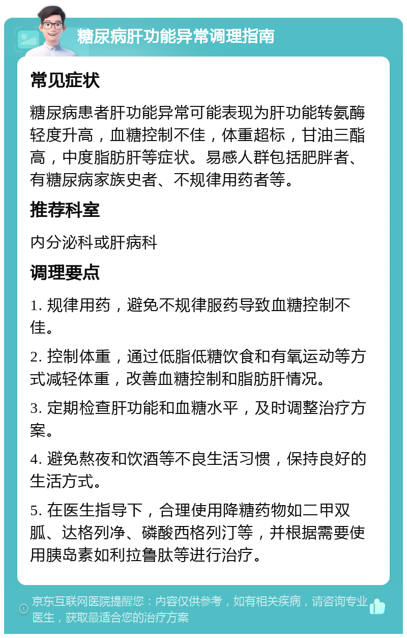 糖尿病肝功能异常调理指南 常见症状 糖尿病患者肝功能异常可能表现为肝功能转氨酶轻度升高，血糖控制不佳，体重超标，甘油三酯高，中度脂肪肝等症状。易感人群包括肥胖者、有糖尿病家族史者、不规律用药者等。 推荐科室 内分泌科或肝病科 调理要点 1. 规律用药，避免不规律服药导致血糖控制不佳。 2. 控制体重，通过低脂低糖饮食和有氧运动等方式减轻体重，改善血糖控制和脂肪肝情况。 3. 定期检查肝功能和血糖水平，及时调整治疗方案。 4. 避免熬夜和饮酒等不良生活习惯，保持良好的生活方式。 5. 在医生指导下，合理使用降糖药物如二甲双胍、达格列净、磷酸西格列汀等，并根据需要使用胰岛素如利拉鲁肽等进行治疗。