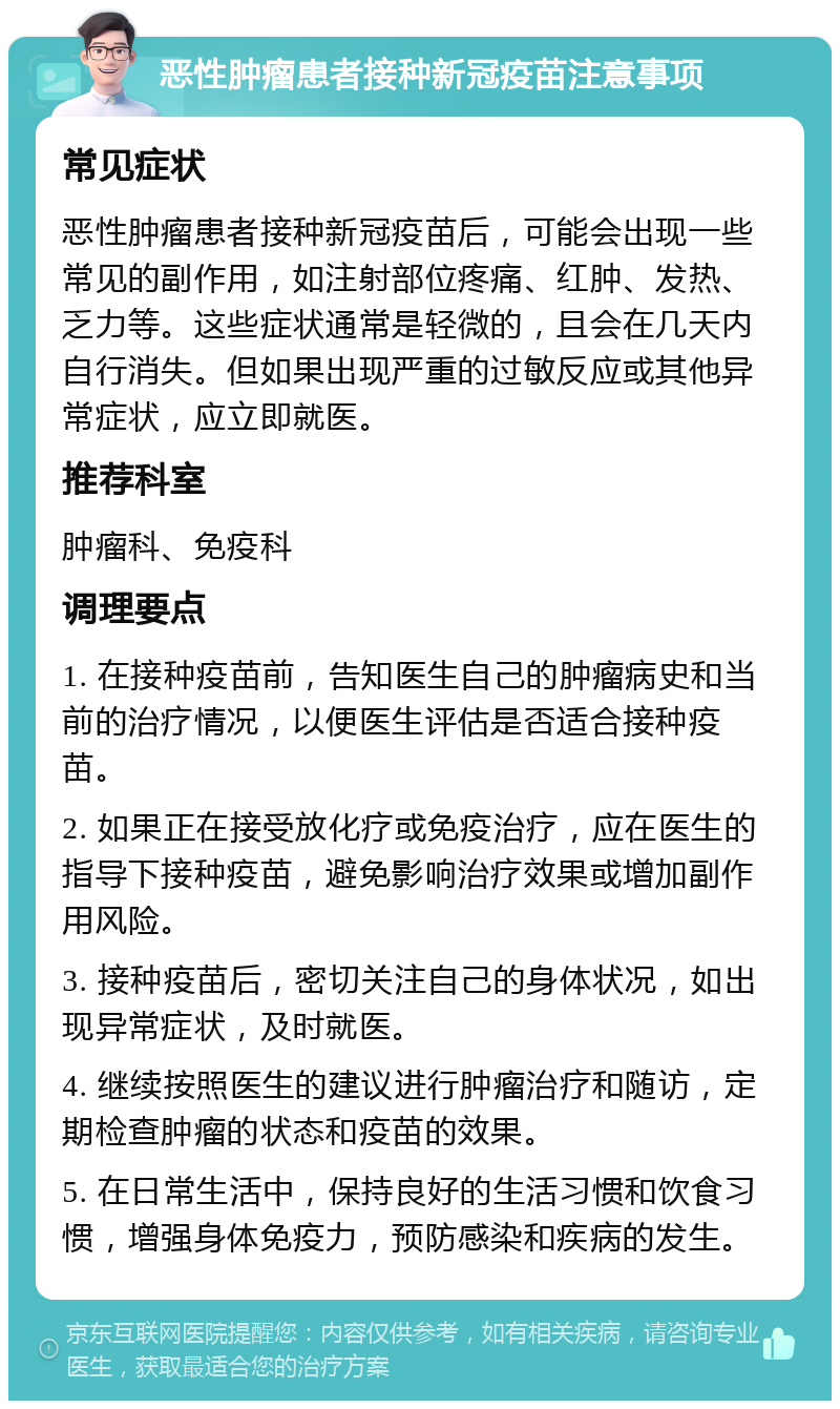 恶性肿瘤患者接种新冠疫苗注意事项 常见症状 恶性肿瘤患者接种新冠疫苗后，可能会出现一些常见的副作用，如注射部位疼痛、红肿、发热、乏力等。这些症状通常是轻微的，且会在几天内自行消失。但如果出现严重的过敏反应或其他异常症状，应立即就医。 推荐科室 肿瘤科、免疫科 调理要点 1. 在接种疫苗前，告知医生自己的肿瘤病史和当前的治疗情况，以便医生评估是否适合接种疫苗。 2. 如果正在接受放化疗或免疫治疗，应在医生的指导下接种疫苗，避免影响治疗效果或增加副作用风险。 3. 接种疫苗后，密切关注自己的身体状况，如出现异常症状，及时就医。 4. 继续按照医生的建议进行肿瘤治疗和随访，定期检查肿瘤的状态和疫苗的效果。 5. 在日常生活中，保持良好的生活习惯和饮食习惯，增强身体免疫力，预防感染和疾病的发生。