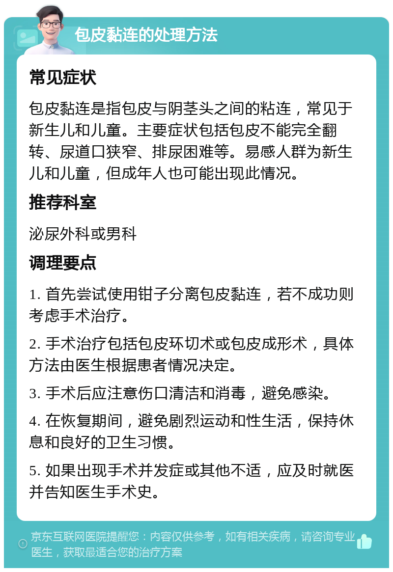 包皮黏连的处理方法 常见症状 包皮黏连是指包皮与阴茎头之间的粘连，常见于新生儿和儿童。主要症状包括包皮不能完全翻转、尿道口狭窄、排尿困难等。易感人群为新生儿和儿童，但成年人也可能出现此情况。 推荐科室 泌尿外科或男科 调理要点 1. 首先尝试使用钳子分离包皮黏连，若不成功则考虑手术治疗。 2. 手术治疗包括包皮环切术或包皮成形术，具体方法由医生根据患者情况决定。 3. 手术后应注意伤口清洁和消毒，避免感染。 4. 在恢复期间，避免剧烈运动和性生活，保持休息和良好的卫生习惯。 5. 如果出现手术并发症或其他不适，应及时就医并告知医生手术史。