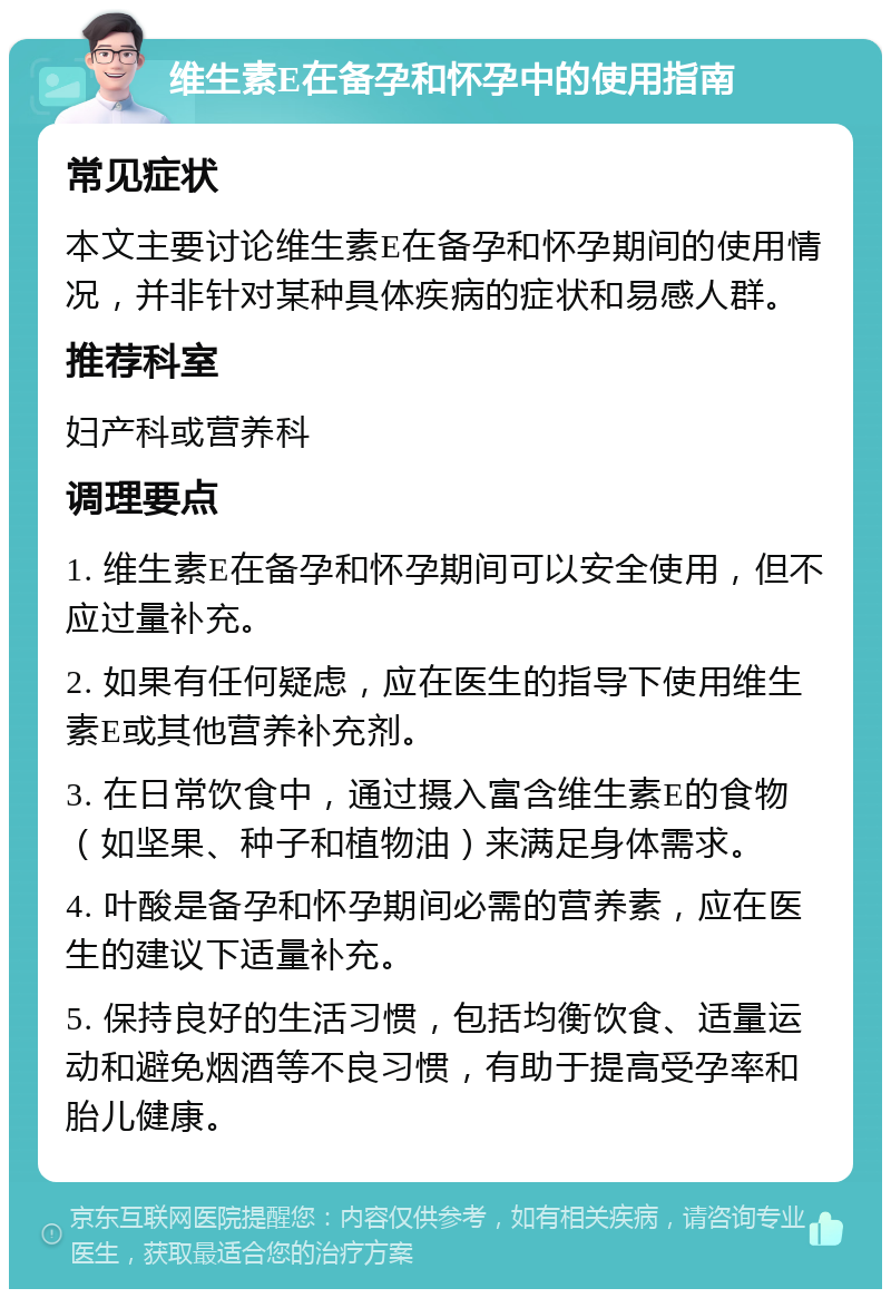 维生素E在备孕和怀孕中的使用指南 常见症状 本文主要讨论维生素E在备孕和怀孕期间的使用情况，并非针对某种具体疾病的症状和易感人群。 推荐科室 妇产科或营养科 调理要点 1. 维生素E在备孕和怀孕期间可以安全使用，但不应过量补充。 2. 如果有任何疑虑，应在医生的指导下使用维生素E或其他营养补充剂。 3. 在日常饮食中，通过摄入富含维生素E的食物（如坚果、种子和植物油）来满足身体需求。 4. 叶酸是备孕和怀孕期间必需的营养素，应在医生的建议下适量补充。 5. 保持良好的生活习惯，包括均衡饮食、适量运动和避免烟酒等不良习惯，有助于提高受孕率和胎儿健康。