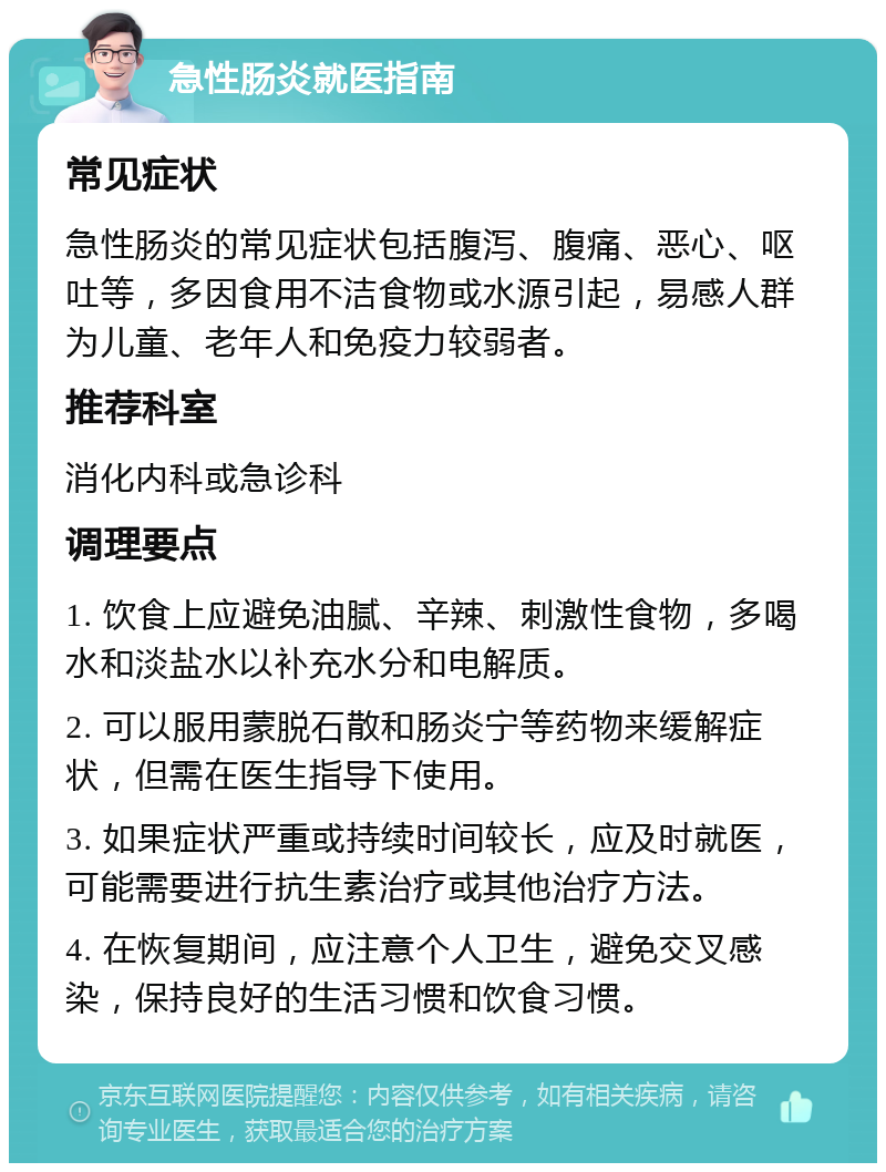 急性肠炎就医指南 常见症状 急性肠炎的常见症状包括腹泻、腹痛、恶心、呕吐等，多因食用不洁食物或水源引起，易感人群为儿童、老年人和免疫力较弱者。 推荐科室 消化内科或急诊科 调理要点 1. 饮食上应避免油腻、辛辣、刺激性食物，多喝水和淡盐水以补充水分和电解质。 2. 可以服用蒙脱石散和肠炎宁等药物来缓解症状，但需在医生指导下使用。 3. 如果症状严重或持续时间较长，应及时就医，可能需要进行抗生素治疗或其他治疗方法。 4. 在恢复期间，应注意个人卫生，避免交叉感染，保持良好的生活习惯和饮食习惯。