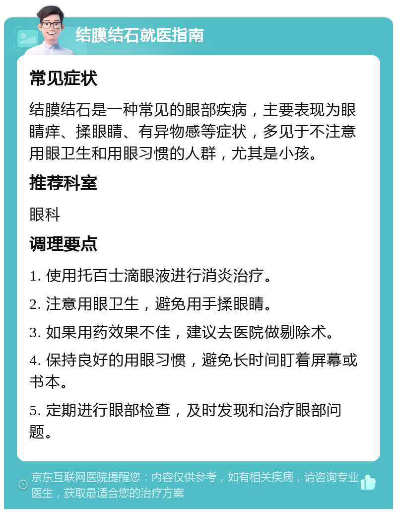 结膜结石就医指南 常见症状 结膜结石是一种常见的眼部疾病，主要表现为眼睛痒、揉眼睛、有异物感等症状，多见于不注意用眼卫生和用眼习惯的人群，尤其是小孩。 推荐科室 眼科 调理要点 1. 使用托百士滴眼液进行消炎治疗。 2. 注意用眼卫生，避免用手揉眼睛。 3. 如果用药效果不佳，建议去医院做剔除术。 4. 保持良好的用眼习惯，避免长时间盯着屏幕或书本。 5. 定期进行眼部检查，及时发现和治疗眼部问题。