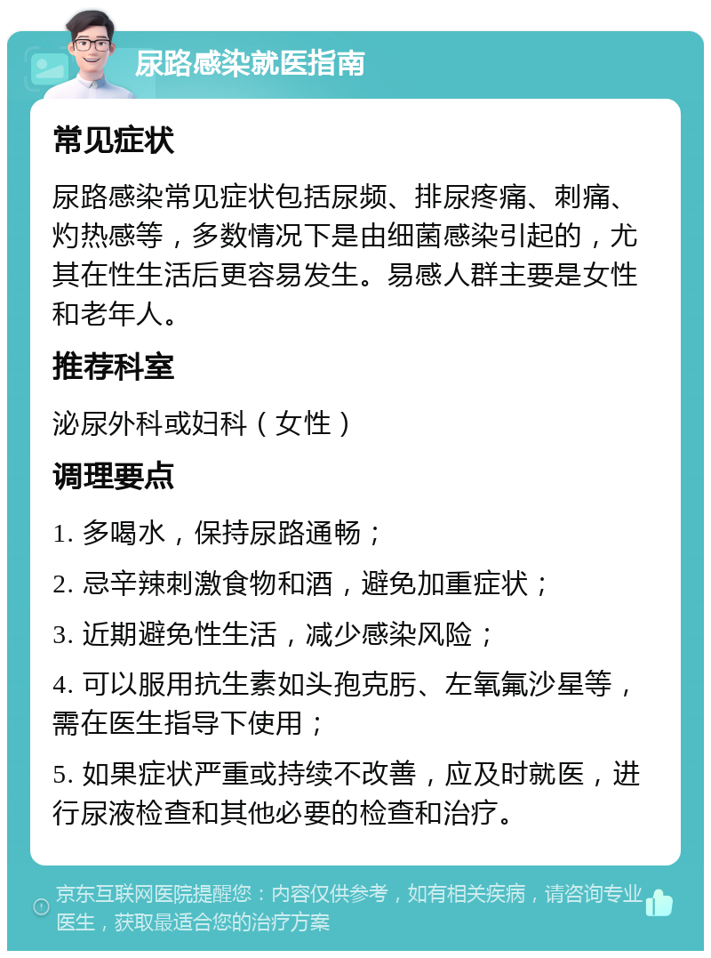 尿路感染就医指南 常见症状 尿路感染常见症状包括尿频、排尿疼痛、刺痛、灼热感等，多数情况下是由细菌感染引起的，尤其在性生活后更容易发生。易感人群主要是女性和老年人。 推荐科室 泌尿外科或妇科（女性） 调理要点 1. 多喝水，保持尿路通畅； 2. 忌辛辣刺激食物和酒，避免加重症状； 3. 近期避免性生活，减少感染风险； 4. 可以服用抗生素如头孢克肟、左氧氟沙星等，需在医生指导下使用； 5. 如果症状严重或持续不改善，应及时就医，进行尿液检查和其他必要的检查和治疗。