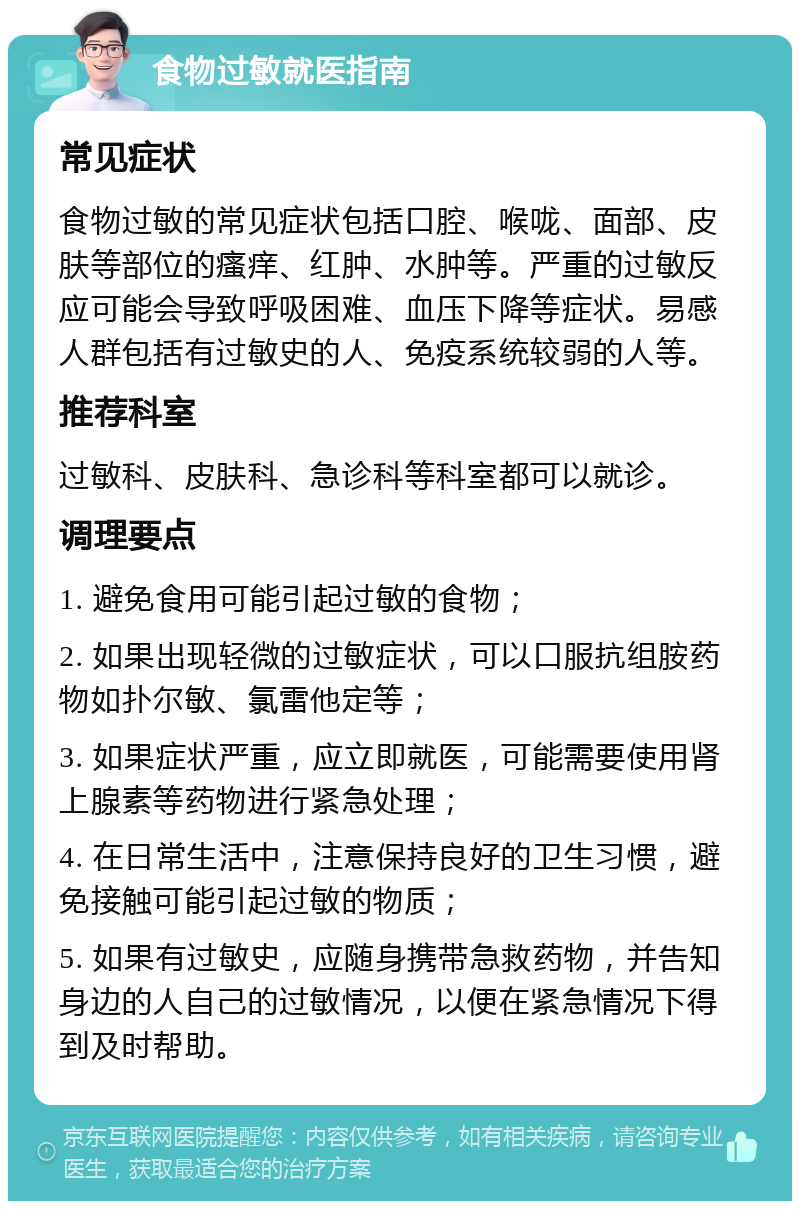 食物过敏就医指南 常见症状 食物过敏的常见症状包括口腔、喉咙、面部、皮肤等部位的瘙痒、红肿、水肿等。严重的过敏反应可能会导致呼吸困难、血压下降等症状。易感人群包括有过敏史的人、免疫系统较弱的人等。 推荐科室 过敏科、皮肤科、急诊科等科室都可以就诊。 调理要点 1. 避免食用可能引起过敏的食物； 2. 如果出现轻微的过敏症状，可以口服抗组胺药物如扑尔敏、氯雷他定等； 3. 如果症状严重，应立即就医，可能需要使用肾上腺素等药物进行紧急处理； 4. 在日常生活中，注意保持良好的卫生习惯，避免接触可能引起过敏的物质； 5. 如果有过敏史，应随身携带急救药物，并告知身边的人自己的过敏情况，以便在紧急情况下得到及时帮助。