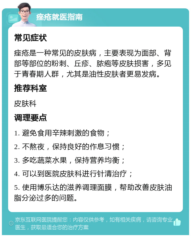 痤疮就医指南 常见症状 痤疮是一种常见的皮肤病，主要表现为面部、背部等部位的粉刺、丘疹、脓疱等皮肤损害，多见于青春期人群，尤其是油性皮肤者更易发病。 推荐科室 皮肤科 调理要点 1. 避免食用辛辣刺激的食物； 2. 不熬夜，保持良好的作息习惯； 3. 多吃蔬菜水果，保持营养均衡； 4. 可以到医院皮肤科进行针清治疗； 5. 使用博乐达的滋养调理面膜，帮助改善皮肤油脂分泌过多的问题。