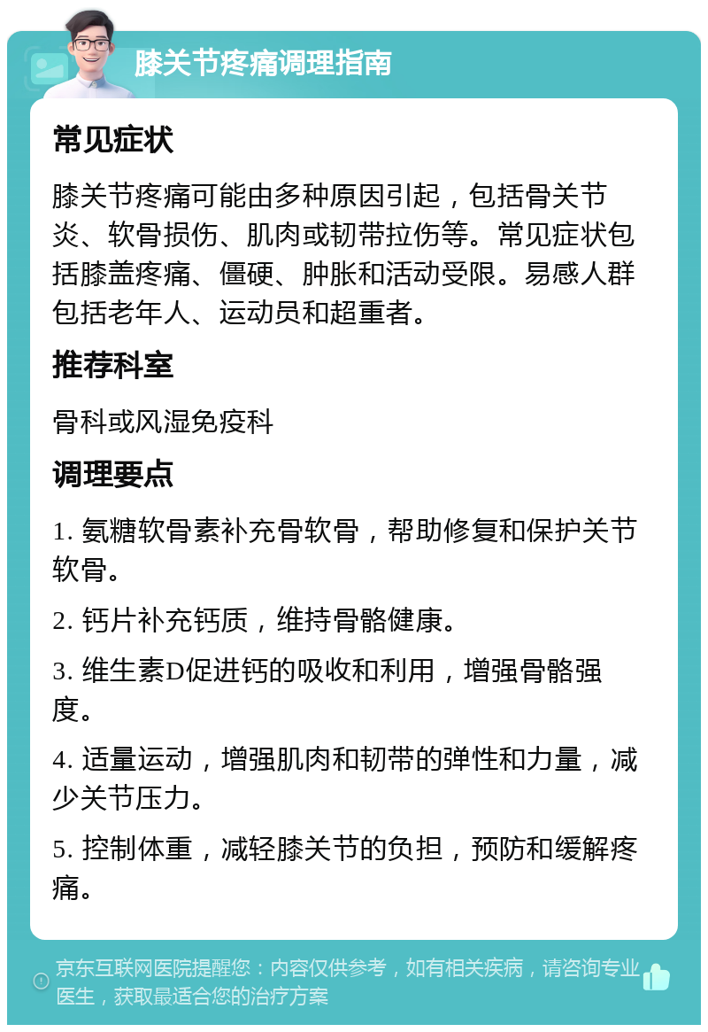 膝关节疼痛调理指南 常见症状 膝关节疼痛可能由多种原因引起，包括骨关节炎、软骨损伤、肌肉或韧带拉伤等。常见症状包括膝盖疼痛、僵硬、肿胀和活动受限。易感人群包括老年人、运动员和超重者。 推荐科室 骨科或风湿免疫科 调理要点 1. 氨糖软骨素补充骨软骨，帮助修复和保护关节软骨。 2. 钙片补充钙质，维持骨骼健康。 3. 维生素D促进钙的吸收和利用，增强骨骼强度。 4. 适量运动，增强肌肉和韧带的弹性和力量，减少关节压力。 5. 控制体重，减轻膝关节的负担，预防和缓解疼痛。