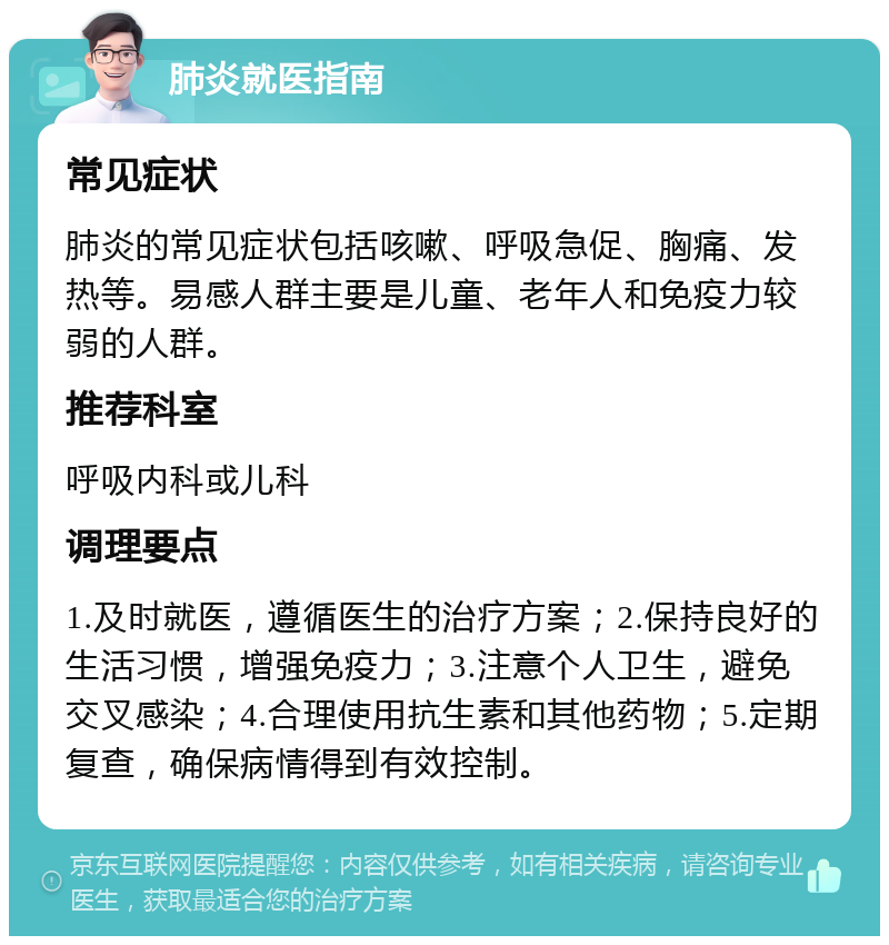 肺炎就医指南 常见症状 肺炎的常见症状包括咳嗽、呼吸急促、胸痛、发热等。易感人群主要是儿童、老年人和免疫力较弱的人群。 推荐科室 呼吸内科或儿科 调理要点 1.及时就医，遵循医生的治疗方案；2.保持良好的生活习惯，增强免疫力；3.注意个人卫生，避免交叉感染；4.合理使用抗生素和其他药物；5.定期复查，确保病情得到有效控制。