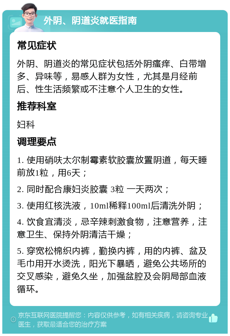 外阴、阴道炎就医指南 常见症状 外阴、阴道炎的常见症状包括外阴瘙痒、白带增多、异味等，易感人群为女性，尤其是月经前后、性生活频繁或不注意个人卫生的女性。 推荐科室 妇科 调理要点 1. 使用硝呋太尔制霉素软胶囊放置阴道，每天睡前放1粒，用6天； 2. 同时配合康妇炎胶囊 3粒 一天两次； 3. 使用红核洗液，10ml稀释100ml后清洗外阴； 4. 饮食宜清淡，忌辛辣刺激食物，注意营养，注意卫生、保持外阴清洁干燥； 5. 穿宽松棉织内裤，勤换内裤，用的内裤、盆及毛巾用开水烫洗，阳光下暴晒，避免公共场所的交叉感染，避免久坐，加强盆腔及会阴局部血液循环。