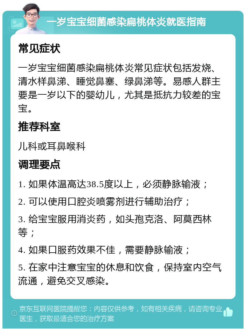 一岁宝宝细菌感染扁桃体炎就医指南 常见症状 一岁宝宝细菌感染扁桃体炎常见症状包括发烧、清水样鼻涕、睡觉鼻塞、绿鼻涕等。易感人群主要是一岁以下的婴幼儿，尤其是抵抗力较差的宝宝。 推荐科室 儿科或耳鼻喉科 调理要点 1. 如果体温高达38.5度以上，必须静脉输液； 2. 可以使用口腔炎喷雾剂进行辅助治疗； 3. 给宝宝服用消炎药，如头孢克洛、阿莫西林等； 4. 如果口服药效果不佳，需要静脉输液； 5. 在家中注意宝宝的休息和饮食，保持室内空气流通，避免交叉感染。