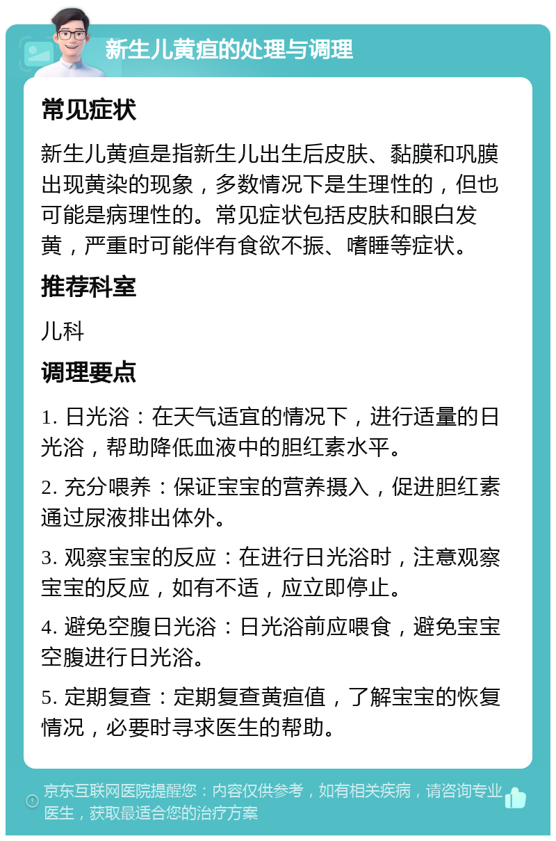 新生儿黄疸的处理与调理 常见症状 新生儿黄疸是指新生儿出生后皮肤、黏膜和巩膜出现黄染的现象，多数情况下是生理性的，但也可能是病理性的。常见症状包括皮肤和眼白发黄，严重时可能伴有食欲不振、嗜睡等症状。 推荐科室 儿科 调理要点 1. 日光浴：在天气适宜的情况下，进行适量的日光浴，帮助降低血液中的胆红素水平。 2. 充分喂养：保证宝宝的营养摄入，促进胆红素通过尿液排出体外。 3. 观察宝宝的反应：在进行日光浴时，注意观察宝宝的反应，如有不适，应立即停止。 4. 避免空腹日光浴：日光浴前应喂食，避免宝宝空腹进行日光浴。 5. 定期复查：定期复查黄疸值，了解宝宝的恢复情况，必要时寻求医生的帮助。