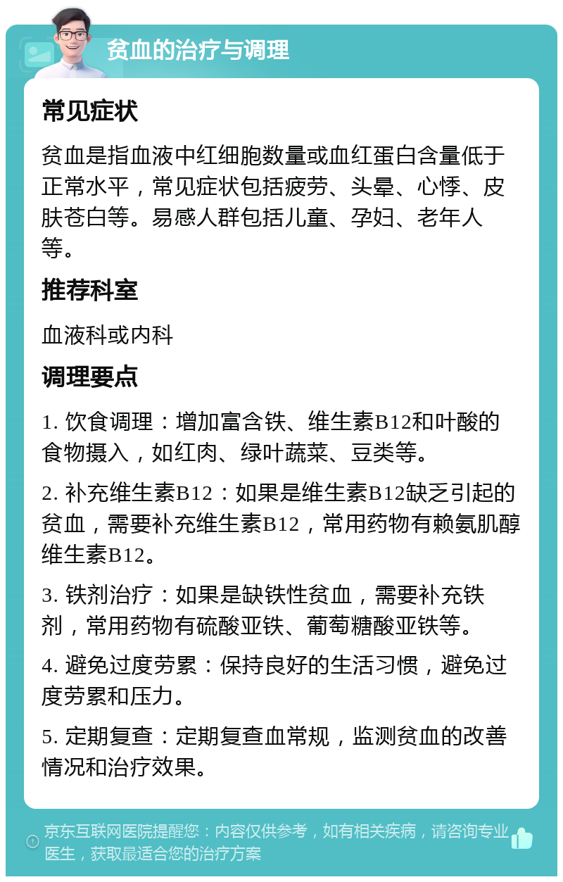 贫血的治疗与调理 常见症状 贫血是指血液中红细胞数量或血红蛋白含量低于正常水平，常见症状包括疲劳、头晕、心悸、皮肤苍白等。易感人群包括儿童、孕妇、老年人等。 推荐科室 血液科或内科 调理要点 1. 饮食调理：增加富含铁、维生素B12和叶酸的食物摄入，如红肉、绿叶蔬菜、豆类等。 2. 补充维生素B12：如果是维生素B12缺乏引起的贫血，需要补充维生素B12，常用药物有赖氨肌醇维生素B12。 3. 铁剂治疗：如果是缺铁性贫血，需要补充铁剂，常用药物有硫酸亚铁、葡萄糖酸亚铁等。 4. 避免过度劳累：保持良好的生活习惯，避免过度劳累和压力。 5. 定期复查：定期复查血常规，监测贫血的改善情况和治疗效果。